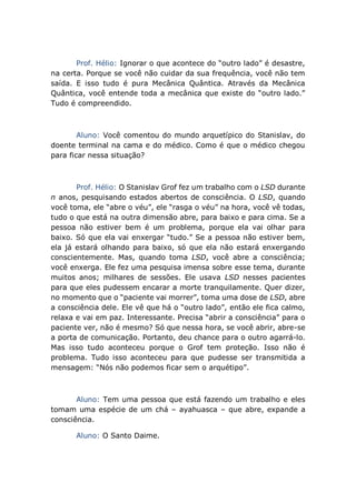 Prof. Hélio: Ignorar o que acontece do “outro lado” é desastre,
na certa. Porque se você não cuidar da sua frequência, você não tem
saída. E isso tudo é pura Mecânica Quântica. Através da Mecânica
Quântica, você entende toda a mecânica que existe do “outro lado.”
Tudo é compreendido.
Aluno: Você comentou do mundo arquetípico do Stanislav, do
doente terminal na cama e do médico. Como é que o médico chegou
para ficar nessa situação?
Prof. Hélio: O Stanislav Grof fez um trabalho com o LSD durante
n anos, pesquisando estados abertos de consciência. O LSD, quando
você toma, ele “abre o véu”, ele “rasga o véu” na hora, você vê todas,
tudo o que está na outra dimensão abre, para baixo e para cima. Se a
pessoa não estiver bem é um problema, porque ela vai olhar para
baixo. Só que ela vai enxergar “tudo.” Se a pessoa não estiver bem,
ela já estará olhando para baixo, só que ela não estará enxergando
conscientemente. Mas, quando toma LSD, você abre a consciência;
você enxerga. Ele fez uma pesquisa imensa sobre esse tema, durante
muitos anos; milhares de sessões. Ele usava LSD nesses pacientes
para que eles pudessem encarar a morte tranquilamente. Quer dizer,
no momento que o “paciente vai morrer”, toma uma dose de LSD, abre
a consciência dele. Ele vê que há o “outro lado”, então ele fica calmo,
relaxa e vai em paz. Interessante. Precisa “abrir a consciência” para o
paciente ver, não é mesmo? Só que nessa hora, se você abrir, abre-se
a porta de comunicação. Portanto, deu chance para o outro agarrá-lo.
Mas isso tudo aconteceu porque o Grof tem proteção. Isso não é
problema. Tudo isso aconteceu para que pudesse ser transmitida a
mensagem: “Nós não podemos ficar sem o arquétipo”.
Aluno: Tem uma pessoa que está fazendo um trabalho e eles
tomam uma espécie de um chá – ayahuasca – que abre, expande a
consciência.
Aluno: O Santo Daime.
 