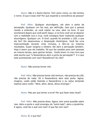 Aluno: Não é o Santo Daime. Tem outro nome, eu não lembro
o nome. O que é esse chá? Por que expande a consciência da pessoa?
Prof. Hélio: Qualquer alucinógeno, ele abre a porta da
percepção. Qualquer um faz isso, por definição. Isso que a pessoa
resiste a entender, se você injetar na veia, abre na hora. O que
acontecerá depois que você partir daqui, e na hora você vai se deparar
com a realidade nua e crua, você consegue fazer injetando qualquer
alucinógeno. Qualquer um. O Grof, quando foi proibido o LSD, o que
ele fez? Ele desenvolveu a Respiração Holotrópica. Você faz uma
hiperventilação durante vinte minutos, e têm-se os mesmos
resultados. Super oxigena o cérebro. Ele abre a percepção também.
Hoje é assim que ele trabalha. Só que faz sessões para cem pessoas
ao mesmo tempo, para ganhar tempo. Vocês leram no meu livro que
está escrito que “a Ressonância abre a porta da percepção”? E o que
está acontecendo com isso? Resistência? Ou não?
Aluno: Não precisa tomar chá.
Prof. Hélio: Não precisa tomar chá nenhum, não precisa de LSD,
não precisa de nada. Só a Ressonância abre esta porta. Agora,
imagine, vocês estão fazendo a Ressonância e eu estou tentando
explicar para vocês: “Abre, abre; deixa, deixa enxergar.”
Aluno: Mas por que tomar a erva? Por que fazer esse ritual?
Prof. Hélio: Não precisa disso. Agora, tem outra questão sobre
isso. Abriu a porta e você enxergou do “outro lado”, abriu a janelinha.
E agora, você faz o quê com isso? O que faz com isso?
Aluno: É, o que faz?
 