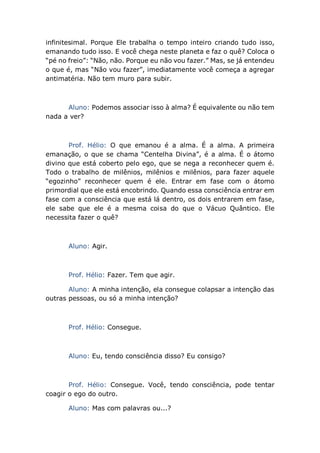 infinitesimal. Porque Ele trabalha o tempo inteiro criando tudo isso,
emanando tudo isso. E você chega neste planeta e faz o quê? Coloca o
“pé no freio”: “Não, não. Porque eu não vou fazer.” Mas, se já entendeu
o que é, mas “Não vou fazer”, imediatamente você começa a agregar
antimatéria. Não tem muro para subir.
Aluno: Podemos associar isso à alma? É equivalente ou não tem
nada a ver?
Prof. Hélio: O que emanou é a alma. É a alma. A primeira
emanação, o que se chama “Centelha Divina”, é a alma. É o átomo
divino que está coberto pelo ego, que se nega a reconhecer quem é.
Todo o trabalho de milênios, milênios e milênios, para fazer aquele
“egozinho” reconhecer quem é ele. Entrar em fase com o átomo
primordial que ele está encobrindo. Quando essa consciência entrar em
fase com a consciência que está lá dentro, os dois entrarem em fase,
ele sabe que ele é a mesma coisa do que o Vácuo Quântico. Ele
necessita fazer o quê?
Aluno: Agir.
Prof. Hélio: Fazer. Tem que agir.
Aluno: A minha intenção, ela consegue colapsar a intenção das
outras pessoas, ou só a minha intenção?
Prof. Hélio: Consegue.
Aluno: Eu, tendo consciência disso? Eu consigo?
Prof. Hélio: Consegue. Você, tendo consciência, pode tentar
coagir o ego do outro.
Aluno: Mas com palavras ou...?
 