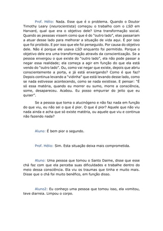 Prof. Hélio: Nada. Esse que é o problema. Quando o Doutor
Timothy Leary (neurocientista) começou o trabalho com o LSD em
Harvard, qual que era o objetivo dele? Uma transformação social.
Quando as pessoas vissem como que é do “outro lado”, elas passariam
a atuar desse lado para melhorar a situação de vida aqui. É por isso
que foi proibido. E por isso que ele foi perseguido. Por causa do objetivo
dele. Não é porque ele usava LSD enquanto foi permitido. Porque o
objetivo dele era uma transformação através da conscientização. Se a
pessoa enxergou o que existe do “outro lado”, ela não pode passar a
negar essa realidade; ela começa a agir em função do que ela está
vendo do “outro lado”. Ou, como vai negar que existe, depois que abriu
conscientemente a porta, e já está enxergando? Como é que faz?
Depois continua levando a “vidinha” que está levando desse lado, como
se nada estivesse acontecendo, como se nada existisse. E pensar: “É
só essa matéria, quando eu morrer eu sumo, morre a consciência,
some, desapareceu. Acabou. Eu posso empurrar do jeito que eu
quiser”.
Se a pessoa que toma o alucinógeno e não faz nada em função
do que viu, eu não sei o que é pior. O que é pior? Aquele que não viu
nada ainda e acha que só existe matéria, ou aquele que viu e continua
não fazendo nada?
Aluno: É bem pior o segundo.
Prof. Hélio: Sim. Esta situação deixa mais comprometida.
Aluno: Uma pessoa que tomou o Santo Daime, disse que esse
chá faz com que ela perceba suas dificuldades e trabalhe dentro do
meio dessa consciência. Ela viu os traumas que tinha e muito mais.
Disse que o chá foi muito benéfico, em função disso.
Aluno2: Eu conheço uma pessoa que tomou isso, ela vomitou,
teve diarreia. Limpou o corpo.
 