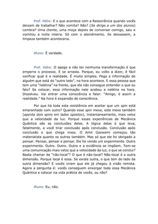 Prof. Hélio: E o que acontece com a Ressonância quando vocês
deixam de trabalhar? Não vomita? Não? (Se dirige a um dos alunos)
Lembra? Uma cliente, uma moça depois de conversar comigo, saiu e
vomitou a noite inteira. Só com o atendimento. Se deixassem, a
limpeza também aconteceria.
Aluno: É verdade.
Prof. Hélio: O apego a não ter nenhuma transformação é que
emperra o processo. E se arrasta. Porque, eu volto a dizer, é fácil
verificar qual é a realidade. É muito simples. Pega a informação de
alguém que está do “outro lado”, na hora acontece. E essa pessoa que
tem uma “neblina” na frente, que ele não consegue entender o que eu
falo? Se colocar, essa informação nele acabou a neblina na hora.
Dissolveu. Vai entrar uma consciência e falar: “Amigo, é assim a
realidade.” Na hora é expansão de consciência.
Por que há toda esta resistência em aceitar que um spin está
emaranhado com outro? Quando esse spin mexe, este mexe também
(aponta dois spins em lados opostos), instantaneamente, mais veloz
que a velocidade da luz. Porque essas experiências de Mecânica
Quântica são as conclusões delas. A lógica delas é que leva,
fatalmente, a você tirar conclusão após conclusão. Conclusão após
conclusão e que chega nisso. O Amit Goswami começou tão
materialista quanto os outros também. Mas só que ele foi obrigado a
pensar. Pensar, pensar e pensar. Ele foi vendo um experimento. Outro
experimento. Outro. Outro. Outro e a evidência se impõem. Tem-se
uma comunicação mais veloz que a velocidade da luz, o que se conclui?
Basta chamar de “não-local”? O que é não-local? Não-local é a outra
dimensão. Porque local é essa. Se existe outra, o que tem do lado da
outra dimensão? E vocês viram que ele já chegou à visão remota.
Agora a pergunta é: vocês conseguem enxergar toda essa Mecânica
Quântica e colocar na vida prática de vocês, ou não?
Aluno: Eu, não.
 