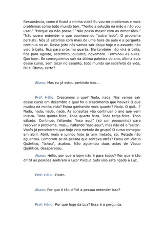 Ressonância, como é ficará a minha vida? Eu vou ter problemas e mais
problemas como todo mundo tem. “Tenho a solução na mão e não vou
usar.” “Porque eu não posso.” “Não posso mexer com as dimensões.”
“Não quero entender o que acontece do “outro lado”. O problema
persiste. Nós já estamos com mais de uma hora de aula e a pergunta
continua no ar. Desse jeito nós vamos sair daqui hoje e o assunto não
veio à baila, fica para próxima quarta. Ele também não virá à baila,
fica para agosto, setembro, outubro, novembro. Terminou as aulas.
Que bom. Se conseguirmos sair da última palestra do ano, última aula
desse curso, sem tocar no assunto, todo mundo sai satisfeito da vida,
feliz. Ótimo, certo?
Aluno: Mas eu já estou sentindo isso...
Prof. Hélio: Crescemos o que? Nada, nada. Nós vamos sair
desse curso em dezembro e qual foi o crescimento que houve? O que
mudou na minha vida? Estou ganhando mais quanto? Nada. O quê...?
Nada, nada, nada, nada. As consultas vão continuar o ano que vem
inteiro. Toda quinta-feira. Toda quarta-feira. Toda terça-feira. Todo
sábado. Continua, faltando: “isso aqui” (só um pouquinho) para
resolver o problema, mas... Faltando “isso aqui”, mas não dá o “salto”.
Vocês já perceberam que hoje veio metade do grupo? O curso começou
em abril. Abril, maio e junho; hoje já tem metade, só. Metade não
aguentou. Lembram-se da pessoa que sentava atrás? Falou em Vácuo
Quântico, “tchau”, acabou. Não aguentou duas aulas de Vácuo
Quântico, desapareceu.
Aluno: Hélio, por que o bom não é para todos? Por que é tão
difícil as pessoas sentirem a Luz? Porque tudo isso está ligado à Luz.
Prof. Hélio: Exato.
Aluno: Por que é tão difícil a pessoa entender isso?
Prof. Hélio: Por que foge da Luz? Essa é a pergunta.
 