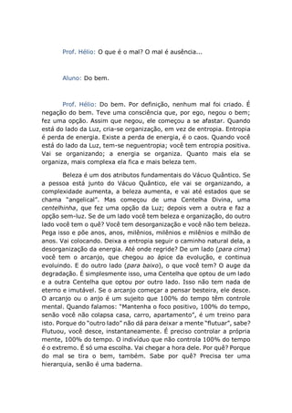 Prof. Hélio: O que é o mal? O mal é ausência...
Aluno: Do bem.
Prof. Hélio: Do bem. Por definição, nenhum mal foi criado. É
negação do bem. Teve uma consciência que, por ego, negou o bem;
fez uma opção. Assim que negou, ele começou a se afastar. Quando
está do lado da Luz, cria-se organização, em vez de entropia. Entropia
é perda de energia. Existe a perda de energia, é o caos. Quando você
está do lado da Luz, tem-se neguentropia; você tem entropia positiva.
Vai se organizando; a energia se organiza. Quanto mais ela se
organiza, mais complexa ela fica e mais beleza tem.
Beleza é um dos atributos fundamentais do Vácuo Quântico. Se
a pessoa está junto do Vácuo Quântico, ele vai se organizando, a
complexidade aumenta, a beleza aumenta, e vai até estados que se
chama “angelical”. Mas começou de uma Centelha Divina, uma
centelhinha, que fez uma opção da Luz; depois vem a outra e faz a
opção sem-luz. Se de um lado você tem beleza e organização, do outro
lado você tem o quê? Você tem desorganização e você não tem beleza.
Pega isso e põe anos, anos, milênios, milênios e milênios e milhão de
anos. Vai colocando. Deixa a entropia seguir o caminho natural dela, a
desorganização da energia. Até onde regride? De um lado (para cima)
você tem o arcanjo, que chegou ao ápice da evolução, e continua
evoluindo. E do outro lado (para baixo), o que você tem? O auge da
degradação. É simplesmente isso, uma Centelha que optou de um lado
e a outra Centelha que optou por outro lado. Isso não tem nada de
eterno e imutável. Se o arcanjo começar a pensar besteira, ele desce.
O arcanjo ou o anjo é um sujeito que 100% do tempo têm controle
mental. Quando falamos: “Mantenha o foco positivo, 100% do tempo,
senão você não colapsa casa, carro, apartamento”, é um treino para
isto. Porque do “outro lado” não dá para deixar a mente “flutuar”, sabe?
Flutuou, você desce, instantaneamente. É preciso controlar a própria
mente, 100% do tempo. O indivíduo que não controla 100% do tempo
é o extremo. É só uma escolha. Vai chegar a hora dele. Por quê? Porque
do mal se tira o bem, também. Sabe por quê? Precisa ter uma
hierarquia, senão é uma baderna.
 