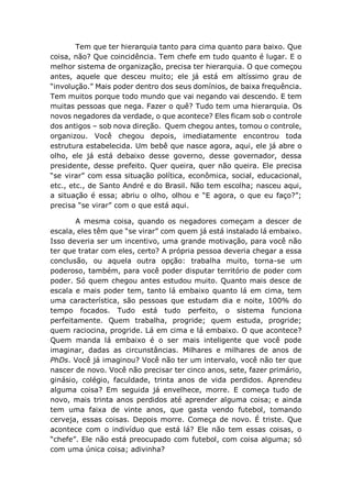 Tem que ter hierarquia tanto para cima quanto para baixo. Que
coisa, não? Que coincidência. Tem chefe em tudo quanto é lugar. E o
melhor sistema de organização, precisa ter hierarquia. O que começou
antes, aquele que desceu muito; ele já está em altíssimo grau de
“involução.” Mais poder dentro dos seus domínios, de baixa frequência.
Tem muitos porque todo mundo que vai negando vai descendo. E tem
muitas pessoas que nega. Fazer o quê? Tudo tem uma hierarquia. Os
novos negadores da verdade, o que acontece? Eles ficam sob o controle
dos antigos – sob nova direção. Quem chegou antes, tomou o controle,
organizou. Você chegou depois, imediatamente encontrou toda
estrutura estabelecida. Um bebê que nasce agora, aqui, ele já abre o
olho, ele já está debaixo desse governo, desse governador, dessa
presidente, desse prefeito. Quer queira, quer não queira. Ele precisa
“se virar” com essa situação política, econômica, social, educacional,
etc., etc., de Santo André e do Brasil. Não tem escolha; nasceu aqui,
a situação é essa; abriu o olho, olhou e “E agora, o que eu faço?”;
precisa “se virar” com o que está aqui.
A mesma coisa, quando os negadores começam a descer de
escala, eles têm que “se virar” com quem já está instalado lá embaixo.
Isso deveria ser um incentivo, uma grande motivação, para você não
ter que tratar com eles, certo? A própria pessoa deveria chegar a essa
conclusão, ou aquela outra opção: trabalha muito, torna-se um
poderoso, também, para você poder disputar território de poder com
poder. Só quem chegou antes estudou muito. Quanto mais desce de
escala e mais poder tem, tanto lá embaixo quanto lá em cima, tem
uma característica, são pessoas que estudam dia e noite, 100% do
tempo focados. Tudo está tudo perfeito, o sistema funciona
perfeitamente. Quem trabalha, progride; quem estuda, progride;
quem raciocina, progride. Lá em cima e lá embaixo. O que acontece?
Quem manda lá embaixo é o ser mais inteligente que você pode
imaginar, dadas as circunstâncias. Milhares e milhares de anos de
PhDs. Você já imaginou? Você não ter um intervalo, você não ter que
nascer de novo. Você não precisar ter cinco anos, sete, fazer primário,
ginásio, colégio, faculdade, trinta anos de vida perdidos. Aprendeu
alguma coisa? Em seguida já envelhece, morre. E começa tudo de
novo, mais trinta anos perdidos até aprender alguma coisa; e ainda
tem uma faixa de vinte anos, que gasta vendo futebol, tomando
cerveja, essas coisas. Depois morre. Começa de novo. É triste. Que
acontece com o indivíduo que está lá? Ele não tem essas coisas, o
“chefe”. Ele não está preocupado com futebol, com coisa alguma; só
com uma única coisa; adivinha?
 