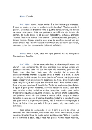 Aluno: Estudar.
Prof. Hélio: Poder. Poder. Poder. É a única coisa que interessa.
E para ter poder, precisa ter conhecimento. Lembra? “Conhecimento é
poder”. Ele estuda e trabalha vinte e quatro horas por dia, há milhão
de anos, sem parar. Não tem problema de infância, de dormir, de
comer, de nada disso. É só pensar, laboratório, estudar, planeja:
“Vamos fazer isso, vamos fazer aquilo”. Contrata pessoas, pesquisa, o
tempo inteiro. Agora, imagine que grau de domínio mental um ser
desse chega. Faz “assim” (estala os dedos) e cria qualquer coisa aqui,
qualquer coisa. Um pensamento dele está asfixiado...
Aluno: Nessa hora, sabe em que pensei? Lá no Congresso
Nacional, em Brasília.
Prof. Hélio: ... Fecha a traqueia dele, aqui (exemplifica com um
aluno) – um pensamento. Só não acontece isso porque existe um
protetor cuidando dele. Só por isso que não acontece, pois, se não
fosse isso, não tem nada que não consiga tal o grau de
desenvolvimento mental. Esquece ética e moral e o bem. É pura
tecnologia. Os físicos que fizeram a bomba atômica e que jogaram no
Japão dissolveram duzentos mil japoneses na hora. Que moralidade?
Que religião? Que ética que eles tinham? Nada. Puro conhecimento.
Joga a bomba e acabou. É igualzinho. Tanto faz aqui como lá embaixo.
É igual. É puro poder. Portanto, se você descer na escala, você terá
que estudar muito, trabalhar muito, pesquisar muito, para poder
trabalhar de igual para igual lá embaixo, ou ser um chefe subgerente,
um gerente. Para ser um diretor é muito difícil, porque o diretor
também é outro que só trabalha, trabalha, trabalha e estuda. Porque
ele quer tomar o lugar do presidente, não é mesmo? A competição é
feroz. A única coisa que vale é força e poder, só, mais nada, por
definição.
Essa coisa de compaixão e luz é com o povo de cima. Lá
embaixo não tem amizade, não existe nada disto. Existe troca, existe
negócio. Uma família é da máfia, outra família pensa: “Olha o respeito.
Se o território é aqui, daqui você não passa, vamos fazer negócio,
 
