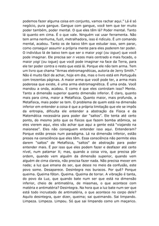 podemos fazer alguma coisa em conjunto, vamos rachar aqui.” Lá é só
negócio, pura gangue. Gangue com gangue, você tem que ter muito
poder também, poder mental. O que eles têm lá? Poder mental. Tanto
lá quanto em cima. É o que vale. Ninguém vai usar ferramenta. Não
tem arma nenhuma, fuzil, metralhadora, isso é ridículo. É um comando
mental, acabou. Tanto os de baixo têm que estudar isso, sem parar,
como conseguir assumir a própria mente para eles poderem ter poder.
O indivíduo lá de baixo tem que ser o maior yogi (ou iogue) que você
pode imaginar. Ele precisa ser n vezes mais centrado e mais focado, o
maior yogi (ou iogue) que você pode imaginar na face da Terra, para
ele ter poder contra o resto que está lá. Porque ele não tem arma. Tem
um livro que chama “Armas eletromagnéticas, autoria de Jerry Smith.”
Não é muito fácil de achar, hoje em dia, mas o livro está em Português
com trezentas páginas. A maior arma que você pode ter, a arma mais
poderosa que existe, é uma arma eletromagnética. É uma onda. Você
mandou a onda, acabou. E como é que eles controlam isso? Mente.
Tanto a dimensão superior quanto dimensão inferior. É claro, quanto
mais para cima, maior a Metafísica. Quanto maior, mais profunda, a
Metafísica, mais poder se tem. O problema de quem está na dimensão
inferior em entender a coisa é que a própria limitação que ele se impôs
da entropia, dificulta ele entender a abstração da Física e da
Matemática necessária para poder dar “saltos”. Ele tenta até certo
ponto, do mesmo jeito que os físicos que fazem bomba atômica, se
eles vierem aqui, eles vão achar que aqui a gente está “viajando na
maionese”. Eles não conseguem entender isso aqui. Entenderam?
Porque estão presos num paradigma. Lá na dimensão inferior, estão
presos na consciência que eles têm. Essa consciência não permite eles
darem “saltos” de Metafísica, “saltos” de abstração para poder
entender mais. É por isso que eles podem fazer e desfazer até certo
nível, num patamar X; mas, quando a coisa vira, que precisa pôr
ordem, quando vem alguém da dimensão superior, quando vem
alguém de cima clareia, não precisa fazer nada. Não precisa mexer em
nada; a luz que emana do ser, que desce no meio da confusão, este
povo some. Desaparece. Desintegra nos buracos. Por quê? Porque
queima. Queima fóton. Queima. Queima de torrar. A vibração é tanta,
do povo da Luz, que quando bate num ser que está na dimensão
inferior, cheio de antimatéria, de miasmas, o que acontece com
matéria e antimatéria? Desintegra. Na hora que a luz bate num ser que
está todo incrustado de antimatéria, o que acontece no corpo dele?
Aquilo desintegra, quer dizer, queima; sai queimando. Sai limpando.
Limpeza. Limpeza. Limpou. Só que sai limpando como um maçarico.
 