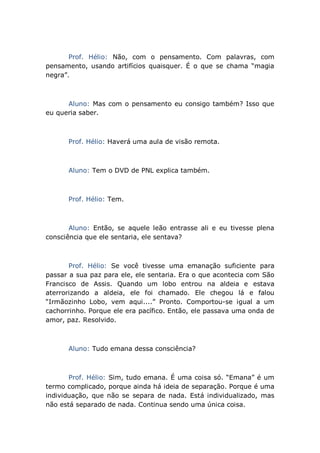 Prof. Hélio: Não, com o pensamento. Com palavras, com
pensamento, usando artifícios quaisquer. É o que se chama “magia
negra”.
Aluno: Mas com o pensamento eu consigo também? Isso que
eu queria saber.
Prof. Hélio: Haverá uma aula de visão remota.
Aluno: Tem o DVD de PNL explica também.
Prof. Hélio: Tem.
Aluno: Então, se aquele leão entrasse ali e eu tivesse plena
consciência que ele sentaria, ele sentava?
Prof. Hélio: Se você tivesse uma emanação suficiente para
passar a sua paz para ele, ele sentaria. Era o que acontecia com São
Francisco de Assis. Quando um lobo entrou na aldeia e estava
aterrorizando a aldeia, ele foi chamado. Ele chegou lá e falou
“Irmãozinho Lobo, vem aqui....” Pronto. Comportou-se igual a um
cachorrinho. Porque ele era pacífico. Então, ele passava uma onda de
amor, paz. Resolvido.
Aluno: Tudo emana dessa consciência?
Prof. Hélio: Sim, tudo emana. É uma coisa só. “Emana” é um
termo complicado, porque ainda há ideia de separação. Porque é uma
individuação, que não se separa de nada. Está individualizado, mas
não está separado de nada. Continua sendo uma única coisa.
 