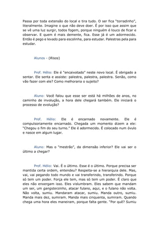 Passa por toda extensão do local e tira tudo. O ser fica “torradinho”,
literalmente. Imagine o que não deve doer. É por isso que assim que
se vê uma luz surgir, todos fogem, porque ninguém é louco de ficar e
observar. E quem é mais demente, fica. Esse já é um adormecido.
Então é pego e levado para escolinha, para estudar. Palestras pela para
estudar.
Alunos - (Risos)
Prof. Hélio: Ele é “encaixotado” neste novo local. É obrigado a
sentar. Ele senta e assiste: palestra, palestra, palestra. Senão, como
vão fazer com ele? Como melhoraria o sujeito?
Aluno: Você falou que esse ser está há milhões de anos, no
caminho de involução, a hora dele chegará também. Ele iniciará o
processo de evolução?
Prof. Hélio: Ele é encarnado novamente. Ele é
compulsoriamente encarnado. Chegada um momento dizem a ele:
“Chegou o fim do seu turno.” Ele é adormecido. É colocado num óvulo
e nasce em algum lugar.
Aluno: Mas o “mestrão”, da dimensão inferior? Ele vai ser o
último a chegar?
Prof. Hélio: Vai. É o último. Esse é o último. Porque precisa ser
mantida certa ordem, entendeu? Respeita-se a hierarquia dele. Mas,
vai, vai pegando todo mundo e vai transferindo, transferindo. Porque
só tem um poder. Força ele tem, mas só tem um poder. É claro que
eles não enxergam isso. Eles vislumbram. Eles sabem que mandam
um ser, um gangsterzinho, atacar fulano, aqui, e o fulano não volta.
Não volta, sumiu. Mandaram atacar, sumiu. Manda outro, sumiu.
Manda mais dez, sumiram. Manda mais cinquenta, sumiram. Quando
chega uma hora eles maneiram, porque falta gente. “Por quê? Sumiu
 