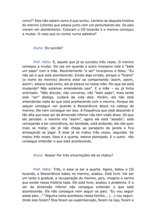 como?” Eles não sabem como é que sumiu. Lembra-se daquela história
do menino (cliente) que estava junto com um perturbando ele. Os pais
vieram em atendimento. Colocam o CD tocando e o menino começou
a mudar. O caso que eu contei numa palestra?
Aluno: Do suicida?
Prof. Hélio: É, aquele que já se suicidou três vezes. O menino
começou a mudar. De vez em quando o outro incorpora nele e “bate
um papo” com a mãe. Recentemente “o ser” incorporou e falou: “Eu
não sei o que está acontecendo. Existe algo errado, porque o “fulano”
(o nome do menino) deveria estar se comportando ‘assim, assim,
assim’; estava tudo certo; ele já estava na nossa mão. Por que ele está
mudando? Não estamos entendendo isso”. E a mãe – eu já tinha
orientado: “Não discute, não conversa, não “bate papo”, mais tarde
este “ser” desliga, cuidará da vida dele. Porém, ele não está
entendendo nada do que está acontecendo com o menino. Porque ele
sequer consegue ver quando a Ressonância desce na cabeça do
menino. Ele nem consegue ver isso. A frequência que está descendo é
tão alta que esse ser da dimensão inferior não tem visão disso. Só que
ele percebe: o menino era “assim”, agora ele está “assado”; está
começando a ter consciência, ter bondade, está andando; ele não quer
mais se matar, ele já não chega ao parapeito da janela e fica
ameaçando se jogar. E esse já se matou três vezes, seguidas. Se
matou três vezes. Essa é a quarta, estava planejado. E o outro não
consegue entender o que está acontecendo.
Aluno: Nossa! Por três encarnações ele se matou?
Prof. Hélio: Três, e essa ia ser a quarta. Agora, botou o CD
tocando, a Ressonância bateu no menino, acabou. Está livre. Vai ser
um lento e gradual, a recuperação do menino, pois, imagine o carma
que existe nessa história toda. Ele está livre; acabou o problema. E o
ser da dimensão inferior não consegue entender o que está
acontecendo. Ele não consegue nem seguir os pais: “Eu vou seguir
esses pais...” “Alguma coisa aconteceu nessa família... (...) vou seguir.
Onde eles foram? Eles foram ao supermercado, foram na loja, foram e
 