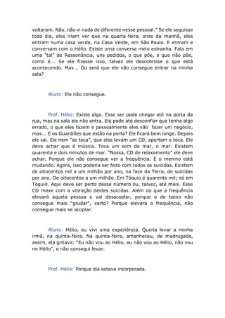 voltaram. Não, não vi nada de diferente nesse pessoal.” Se ele seguisse
todo dia, eles iriam ver que na quarta-feira, onze da manhã, eles
entram numa casa verde, na Casa Verde, em São Paulo. E entram e
conversam com o Hélio. Existe uma conversa meio estranha. Fala em
uma “tal” de Ressonância, uns pedidos, o que põe, o que não põe,
como é... Se ele fizesse isso, talvez ele descobrisse o que está
acontecendo. Mas... Ou será que ele não consegue entrar na minha
sala?
Aluno: Ele não consegue.
Prof. Hélio: Existe algo. Esse ser pode chegar até na porta da
rua, mas na sala ele não entra. Ele pode até desconfiar que tenha algo
errado, o que eles fazem e pessoalmente eles vão fazer um negócio,
mas... E os Guardiões que estão na porta? Ele ficará bem longe. Depois
ele sai. Ele nem “se toca”, que eles levam um CD, apertam e toca. Ele
deve achar que é música. Toca um som de mar, o mar. Existem
quarenta e dois minutos de mar. “Nossa, CD de relaxamento” ele deve
achar. Porque ele não consegue ver a frequência. E o menino está
mudando. Agora, isso poderia ser feito com todos os suicidas. Existem
de oitocentos mil a um milhão por ano, na face da Terra, de suicidas
por ano. De oitocentos a um milhão. Em Tóquio é quarenta mil; só em
Tóquio. Aqui deve ser perto desse número ou, talvez, até mais. Esse
CD mexe com a vibração destes suicidas. Além do que a frequência
elevará aquela pessoa e vai desacoplar, porque o de baixo não
consegue mais “grudar”, certo? Porque elevará a frequência, não
consegue mais se acoplar.
Aluno: Hélio, eu vivi uma experiência. Queria levar a minha
irmã, na quinta-feira. Na quinta-feira, amanheceu, de madrugada,
assim, ela gritava: “Eu não vou ao Hélio, eu não vou ao Hélio, não vou
no Hélio”, e não consegui levar.
Prof. Hélio: Porque ela estava incorporada.
 