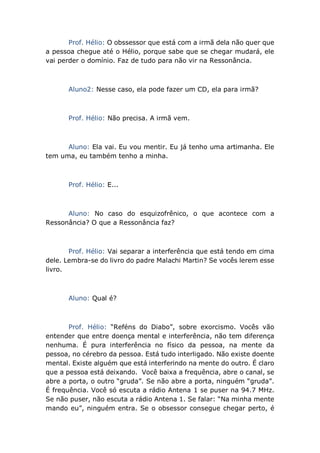 Prof. Hélio: O obssessor que está com a irmã dela não quer que
a pessoa chegue até o Hélio, porque sabe que se chegar mudará, ele
vai perder o domínio. Faz de tudo para não vir na Ressonância.
Aluno2: Nesse caso, ela pode fazer um CD, ela para irmã?
Prof. Hélio: Não precisa. A irmã vem.
Aluno: Ela vai. Eu vou mentir. Eu já tenho uma artimanha. Ele
tem uma, eu também tenho a minha.
Prof. Hélio: E...
Aluno: No caso do esquizofrênico, o que acontece com a
Ressonância? O que a Ressonância faz?
Prof. Hélio: Vai separar a interferência que está tendo em cima
dele. Lembra-se do livro do padre Malachi Martin? Se vocês lerem esse
livro.
Aluno: Qual é?
Prof. Hélio: “Reféns do Diabo”, sobre exorcismo. Vocês vão
entender que entre doença mental e interferência, não tem diferença
nenhuma. É pura interferência no físico da pessoa, na mente da
pessoa, no cérebro da pessoa. Está tudo interligado. Não existe doente
mental. Existe alguém que está interferindo na mente do outro. É claro
que a pessoa está deixando. Você baixa a frequência, abre o canal, se
abre a porta, o outro “gruda”. Se não abre a porta, ninguém “gruda”.
É frequência. Você só escuta a rádio Antena 1 se puser na 94.7 MHz.
Se não puser, não escuta a rádio Antena 1. Se falar: “Na minha mente
mando eu”, ninguém entra. Se o obsessor consegue chegar perto, é
 