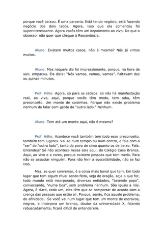 porque você baixou. É uma parceria. Está tendo negócio, está fazendo
negócio dos dois lados. Agora, isso que ela comentou foi
superinteressante. Agora vocês têm um depoimento ao vivo. De que o
obsessor não quer que chegue à Ressonância.
Aluno: Existem muitos casos, não é mesmo? Nós já vimos
muitos.
Aluno: Mas naquele dia foi impressionante, porque, na hora de
sair, empacou. Ela dizia: “Nós vamos, vamos, vamos”. Faltavam dez
ou quinze minutos.
Prof. Hélio: Agora, só para os céticos: só não há manifestação
real, ao vivo, aqui, porque vocês têm medo, tem tabu, têm
preconceito. Um monte de coisinhas. Porque não existe problema
nenhum de falar com gente do “outro lado.” Nenhum.
Aluno: Tem até um monte aqui, não é mesmo?
Prof. Hélio: Acontece você também tem todo esse preconceito,
também tem lugares. Vai-se num templo ou num centro, e fala com o
“ser” do “outro lado”, tanto do povo de cima quanto os de baixo. Fala.
Entendeu? Só não acontece nessa sala aqui, do Colégio Casa Branca.
Aqui, ao vivo e a cores, porque existem pessoas que tem medo. Para
não se assustar ninguém. Para não ferir a suscetibilidade, não se faz
isso.
Mas, se quer conversar, é a coisa mais banal que tem. Em todo
lugar que tem algum ritual sendo feito, seja de oração, seja o que for,
todo mundo está incorporado, diversas entidades, “batendo papo”,
conversando, “numa boa”, sem problema nenhum. São iguais a nós.
Agora, é claro, cada um, eles têm que se comportar de acordo com a
crença das pessoas que estão ali. Porque, senão, fica aquele problema,
de afinidade. Se você vai num lugar que tem um monte de escravos,
negros, e incorpora um branco, doutor da universidade X, falando
rebuscadamente, ficará difícil de entenderem.
 