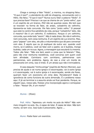 Chega e começa a falar “libido”, a menina, no shopping falou:
“O que é isso?”, a atendente do café do shopping, conversando com o
Hélio. Ela falou: “O que é isso?” Nunca ouviu falar a palavra “libido”. O
que precisa fazer? Precisa ir ao que se chama de um “preto velho”, que
é um espírito de um branco, PhD não sei quantas vezes. Ele tem que
se travestir na forma de falar, de andar, coitadinho do velhinho.
Apresenta-se todo corcunda. Ele fala como “preto velho.” O pessoal
que está no centro fica satisfeito da vida, porque “coitadinho” dele, não
é mesmo? Ele é um velhinho. É inofensivo. Porque é um velhinho,
corcunda, que anda todo “assim”. Não é nada disso. Ele não é velhinho,
nem corcunda, nem coisa nenhuma. É um espírito de Luz enorme. Mas,
para “papear” com eles, ele põe a indumentária que dá para conversar
com eles. É aquilo que eu já expliquei da outra vez: quando você
morre, se é católico, você vai falar com o padre; se é budista, monge
budista; cada um na sua. Agora, a mensagem que escutará é a mesma.
Todos vão falar: “Não era bem assim a coisa que te falaram.” Mas,
para não criar nenhuma resistência, você conversa com quem você
tem afinidade. Corintiano com corintiano, palmeirense com
palmeirense, sem problema. Agora, de isso a criar um monte de
preconceito em cima, isso é triste. É um atraso que não é brincadeira.
O caso daquela “minha amiga” (espírito de Marilyn Monroe), que
precisa de ajuda e vai numa igreja e é escorraçada; vai à outra igreja
e é escorraçada; vai à outra igreja e é escorraçada; aonde ela fosse,
queriam fazer um exorcismo em cima dela. Perceberam? Dada à
ignorância de como funciona da outra dimensão. É o problema nosso
aqui. E já vai terminar e o assunto ainda vai ficar pendente. Porque, se
alguém aqui, nessa sala, fizesse uma incorporação agora e começasse
a falar: “Nossa! Oh, é um morto!”
Alunos - (Risos)
Prof. Hélio: “Apareceu um morto na aula do Hélio!” Não vem
mais ninguém na aula. Ou, é capaz de lotar. É capaz de lotar. Não tem
morto; só tem vivo. Isso tudo é preconceito. Agora ...
Aluno: Podia fazer um exercício.
 
