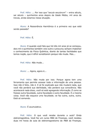 Prof. Hélio: ... Por isso que “secula seculorum” – entra século,
sai século – quinhentos anos depois da Idade Média, mil anos de
trevas, ainda estamos nessa situação.
Aluno: A Ressonância Harmônica é a primeira vez que está
sendo passada?
Prof. Hélio: É.
Aluno: E quando você fala que há três mil anos já se começou,
dois mil e quinhentos também veio outro e procurou sempre implantar
o conhecimento da Física Quântica, diante de tantas facilidades que
temos noção, que é difícil acreditarem porque não muda. Mas...
Prof. Hélio: Não muda...
Aluno: ... Agora, agora é...
Prof. Hélio: Não muda por isso. Porque agora tem uma
ferramenta que permite acessar toda a informação de uma pessoa.
Isso não é feito, não é. E já foi explicado que não mudará nada, que
você não perderá sua identidade, não perderá sua consciência. Não
acontecerá nada disso, você só está agregando informação. É como se
fizesse outra faculdade, outra faculdade e outra faculdade. É a mesma
coisa. Você não esquece uma faculdade; se faz outra, outra, outra.
Está só somando.
Aluno: É acumulativo.
Prof. Hélio: O que você recebe durante a aula? Onda
eletromagnética. Você fez um curso MBA de Finanças, você recebeu
duas mil horas de aula de eletromagnetismo de MBA de Finanças.
 
