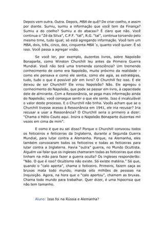 Depois vem outra. Outra. Depois, MBA de quê? De criar coelho, e assim
por diante. Sumiu, sumiu a informação que você tem da Finança?
Sumiu a do coelho? Sumiu a do abacaxi? É claro que não. Você
continua o “Zé da Silva”, C.P.F. “tal”, R.G. “tal”, continua torcendo pelo
mesmo time, tudo igual; só está agregando informação. Você tem um
MBA, dois, três, cinco, dez, cinquenta MBA´s, quanto você quiser. É só
isso. Você passa a agregar visão.
Se você ler, por exemplo, duzentos livros, sobre Napoleão
Bonaparte, como Winston Churchill leu antes da Primeira Guerra
Mundial. Você não terá uma tremenda consciência? Um tremendo
conhecimento de como era Napoleão, muito próximo da realidade –
como ele pensava e como ele sentia, como ele agia, as estratégias,
tudo, tudo o que é possível pôr em livro? O Churchill fez isso. E ele
deixou de ser Churchill? Ele virou Napoleão? Não. Ele agregou o
conhecimento do Napoleão, que pode se passar em livro, à capacidade
dele de almirante. Com a Ressonância, se pega mais informação ainda
do Napoleão; você consegue sentir o que ele sente. Isso é incalculável
o valor deste processo. E o Churchill não tinha. Vocês acham que se o
Churchill tivesse acesso à Ressonância em 1941, ele iria recusar? Iria
recusar a usar a Ressonância? O Churchill seria o primeiro a dizer:
“Chama o Hélio Couto aqui. Insira o Napoleão Bonaparte duzentas mil
vezes em cima de mim”.
E como é que eu sei disso? Porque o Churchill convocou todos
os feiticeiros e feiticeiras da Inglaterra, durante a Segunda Guerra
Mundial, para lutar contra a Alemanha. Porque, na Alemanha, eles
também convocaram todos os feiticeiros e todas as feiticeiras para
lutar contra a Inglaterra. Havia “outra” guerra, no Mundo Ocultista.
Alguém vai falar que os ingleses chamaram todas as feiticeiras que eles
tinham na mão para fazer a guerra oculta? Os ingleses responderão:
“Não. O que é isso? Ocultismo não existe. Só existe matéria.” Só que,
quando o “calo aperta”, chama o feiticeiro. Primeiro, fazem caça as
bruxas mata todo mundo, manda oito milhões de pessoas na
Inquisição. Agora, na hora que o “calo apertou”, chamem as bruxas.
Chama todo mundo para trabalhar. Quer dizer, é uma hipocrisia que
não tem tamanho.
Aluno: Isso foi na Rússia e Alemanha?
 