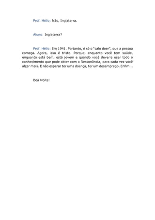 Prof. Hélio: Não, Inglaterra.
Aluno: Inglaterra?
Prof. Hélio: Em 1941. Portanto, é só o “calo doer”, que a pessoa
começa. Agora, isso é triste. Porque, enquanto você tem saúde,
enquanto está bem, está jovem e quando você deveria usar todo o
conhecimento que pode obter com a Ressonância, para cada vez você
alçar mais. E não esperar ter uma doença, ter um desemprego. Enfim...
Boa Noite!
 