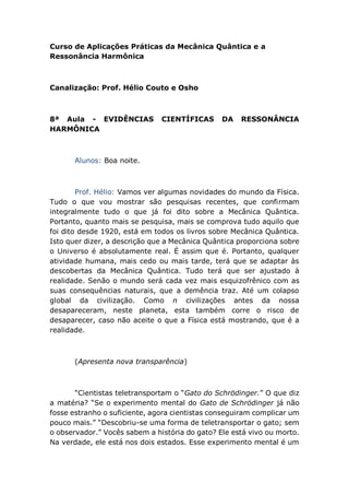 Curso de Aplicações Práticas da Mecânica Quântica e a
Ressonância Harmônica
Canalização: Prof. Hélio Couto e Osho
8ª Aula - EVIDÊNCIAS CIENTÍFICAS DA RESSONÂNCIA
HARMÔNICA
Alunos: Boa noite.
Prof. Hélio: Vamos ver algumas novidades do mundo da Física.
Tudo o que vou mostrar são pesquisas recentes, que confirmam
integralmente tudo o que já foi dito sobre a Mecânica Quântica.
Portanto, quanto mais se pesquisa, mais se comprova tudo aquilo que
foi dito desde 1920, está em todos os livros sobre Mecânica Quântica.
Isto quer dizer, a descrição que a Mecânica Quântica proporciona sobre
o Universo é absolutamente real. É assim que é. Portanto, qualquer
atividade humana, mais cedo ou mais tarde, terá que se adaptar às
descobertas da Mecânica Quântica. Tudo terá que ser ajustado à
realidade. Senão o mundo será cada vez mais esquizofrênico com as
suas consequências naturais, que a demência traz. Até um colapso
global da civilização. Como n civilizações antes da nossa
desapareceram, neste planeta, esta também corre o risco de
desaparecer, caso não aceite o que a Física está mostrando, que é a
realidade.
(Apresenta nova transparência)
“Cientistas teletransportam o “Gato do Schrödinger.” O que diz
a matéria? “Se o experimento mental do Gato de Schrödinger já não
fosse estranho o suficiente, agora cientistas conseguiram complicar um
pouco mais.” “Descobriu-se uma forma de teletransportar o gato; sem
o observador.” Vocês sabem a história do gato? Ele está vivo ou morto.
Na verdade, ele está nos dois estados. Esse experimento mental é um
 