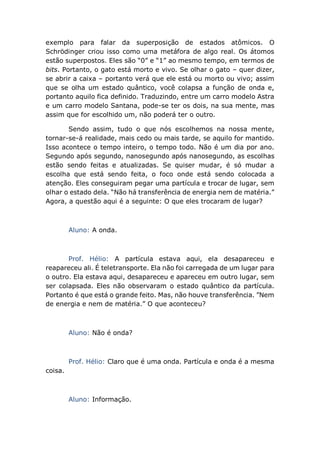 exemplo para falar da superposição de estados atômicos. O
Schrödinger criou isso como uma metáfora de algo real. Os átomos
estão superpostos. Eles são “0” e “1” ao mesmo tempo, em termos de
bits. Portanto, o gato está morto e vivo. Se olhar o gato – quer dizer,
se abrir a caixa – portanto verá que ele está ou morto ou vivo; assim
que se olha um estado quântico, você colapsa a função de onda e,
portanto aquilo fica definido. Traduzindo, entre um carro modelo Astra
e um carro modelo Santana, pode-se ter os dois, na sua mente, mas
assim que for escolhido um, não poderá ter o outro.
Sendo assim, tudo o que nós escolhemos na nossa mente,
tornar-se-á realidade, mais cedo ou mais tarde, se aquilo for mantido.
Isso acontece o tempo inteiro, o tempo todo. Não é um dia por ano.
Segundo após segundo, nanosegundo após nanosegundo, as escolhas
estão sendo feitas e atualizadas. Se quiser mudar, é só mudar a
escolha que está sendo feita, o foco onde está sendo colocada a
atenção. Eles conseguiram pegar uma partícula e trocar de lugar, sem
olhar o estado dela. “Não há transferência de energia nem de matéria.”
Agora, a questão aqui é a seguinte: O que eles trocaram de lugar?
Aluno: A onda.
Prof. Hélio: A partícula estava aqui, ela desapareceu e
reapareceu ali. É teletransporte. Ela não foi carregada de um lugar para
o outro. Ela estava aqui, desapareceu e apareceu em outro lugar, sem
ser colapsada. Eles não observaram o estado quântico da partícula.
Portanto é que está o grande feito. Mas, não houve transferência. ”Nem
de energia e nem de matéria.” O que aconteceu?
Aluno: Não é onda?
Prof. Hélio: Claro que é uma onda. Partícula e onda é a mesma
coisa.
Aluno: Informação.
 