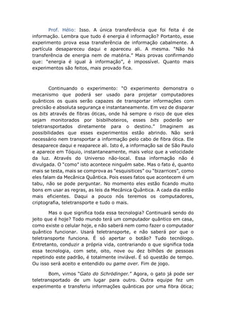 Prof. Hélio: Isso. A única transferência que foi feita é de
informação. Lembra que tudo é energia é informação? Portanto, esse
experimento prova essa transferência de informação cabalmente. A
partícula desapareceu daqui e apareceu ali. A mesma. “Não há
transferência de energia nem de matéria.” Mais provas confirmando
que: “energia é igual à informação”, é impossível. Quanto mais
experimentos são feitos, mais provado fica.
Continuando o experimento: “O experimento demonstra o
mecanismo que poderá ser usado para projetar computadores
quânticos os quais serão capazes de transportar informações com
precisão e absoluta segurança e instantaneamente. Em vez de disparar
os bits através de fibras óticas, onde há sempre o risco de que eles
sejam monitorados por bisbilhoteiros, esses bits poderão ser
teletransportados diretamente para o destino.” Imaginem as
possibilidades que esses experimentos estão abrindo. Não será
necessário nem transportar a informação pelo cabo de fibra ótica. Ele
desaparece daqui e reaparece ali. Isto é, a informação sai de São Paulo
e aparece em Tóquio, instantaneamente, mais veloz que a velocidade
da luz. Através do Universo não-local. Essa informação não é
divulgada. O “como” isto acontece ninguém sabe. Mas o fato é, quanto
mais se testa, mais se comprova as “esquisitices” ou “bizarrices”, como
eles falam da Mecânica Quântica. Pois esses fatos que acontecem é um
tabu, não se pode perguntar. No momento eles estão ficando muito
bons em usar as regras, as leis da Mecânica Quântica. A cada dia estão
mais eficientes. Daqui a pouco nós teremos os computadores,
criptografia, teletransporte e tudo o mais.
Mas o que significa toda essa tecnologia? Continuará sendo do
jeito que é hoje? Todo mundo terá um computador quântico em casa,
como existe o celular hoje, e não saberá nem como fazer o computador
quântico funcionar. Usará teletransporte, e não saberá por que o
teletransporte funciona. É só apertar o botão? Tudo tecnólogo.
Entretanto, conduzir a própria vida, contrariando o que significa toda
essa tecnologia, com sete, oito, nove ou dez bilhões de pessoas
repetindo este padrão, é totalmente inviável. É só questão de tempo.
Ou isso será aceito e entendido ou game over. Fim de jogo.
Bom, vimos “Gato do Schrödinger.” Agora, o gato já pode ser
teletransportado de um lugar para outro. Outra equipe fez um
experimento e transferiu informações quânticas por uma fibra ótica;
 