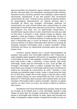 algo que também era impossível, agora é possível. Acontece todo dia.
Há dois, três anos atrás, era impensável, considerado ficção científica.
Passaram-se dois, três anos, portanto virou realidade, e assim estamos
caminhando, rapidamente. O que eles fizeram? Eles converteram
comprimentos de onda: “Usando nuvens ultrafrias de átomos diluídos.
Os pesquisadores desenvolveram um sistema eficiente para a
conversão de fótons que carregam informações quânticas em
comprimentos de onda infravermelhos para comprimentos de onda
apropriados à transmissão pelos sistemas convencionais.” Resumindo,
eles pegaram uma onda, com um determinado comprimento, e
transformaram aquela onda em outro comprimento de onda que cabe
na fibra ótica e enviaram a onda. Quando chegou ao destino, eles
pegaram a onda que chegou e voltaram ao original dela. Só que o X
da questão é outro. “A memória quântica é criada quando a luz de um
laser é direcionada para a nuvem de átomos de rubídio. A energia
excita os átomos e os fótons produzidos pelos átomos no processo de
excitação carregam informações sobre a própria excitação.” Então,
finalmente nós temos um experimento provando aquilo que está nos
nossos livros.
Lembram quando falamos que o campo eletromagnético de
qualquer coisa possui uma informação implícita a ele? Traduzindo, a
onda magnética deste apagador (demonstra um apagador) existe toda
a informação de como é este apagador, implícita na onda. Ou naquele
local onde existe o lápis, a borracha, a mesa, parede, tudo existe
informação. Existe onda de informação no livro, curso de MBA, etc.
Carregam informações sobre a própria excitação dos fótons: “São
esses fótons que carregam a informação quântica que é introduzida no
sistema de conversão de comprimento de onda.” Portanto, é esse
processo que possibilita pegar a onda, mudar o comprimento da onda,
por na fibra ótica, chegar até no final e pegar a onda de volta e voltar
para o estado original, do outro comprimento de onda. Como isso foi
possível? A “informação deste processo está implícita dentro da onda.
Carregam informações sobre a própria excitação.” Quando um agente
externo, um laser, tocou na nuvem, ele excitou os fótons ou elétrons,
não importa.
Perceberam isso? Essa informação ficou gravada. Antes da onda
ser enviada, já era sabido qual é a sua informação. Quando a onda
chegou do outro lado, foi só pegar novamente a informação original,
porque a informação está implícita na onda. Agora está provado que
todos, se desejarem, podem receber a frequência de onda em casa, ou
 