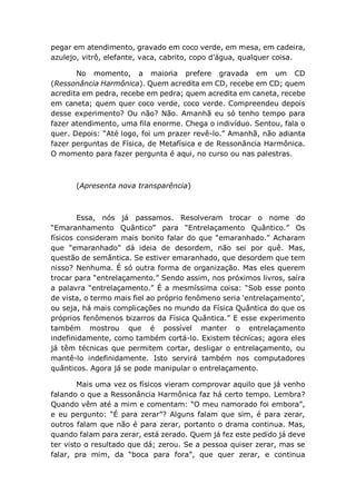 pegar em atendimento, gravado em coco verde, em mesa, em cadeira,
azulejo, vitrô, elefante, vaca, cabrito, copo d’água, qualquer coisa.
No momento, a maioria prefere gravada em um CD
(Ressonância Harmônica). Quem acredita em CD, recebe em CD; quem
acredita em pedra, recebe em pedra; quem acredita em caneta, recebe
em caneta; quem quer coco verde, coco verde. Compreendeu depois
desse experimento? Ou não? Não. Amanhã eu só tenho tempo para
fazer atendimento, uma fila enorme. Chega o indivíduo. Sentou, fala o
quer. Depois: “Até logo, foi um prazer revê-lo.” Amanhã, não adianta
fazer perguntas de Física, de Metafísica e de Ressonância Harmônica.
O momento para fazer pergunta é aqui, no curso ou nas palestras.
(Apresenta nova transparência)
Essa, nós já passamos. Resolveram trocar o nome do
“Emaranhamento Quântico” para “Entrelaçamento Quântico.” Os
físicos consideram mais bonito falar do que “emaranhado.” Acharam
que “emaranhado” dá ideia de desordem, não sei por quê. Mas,
questão de semântica. Se estiver emaranhado, que desordem que tem
nisso? Nenhuma. É só outra forma de organização. Mas eles querem
trocar para “entrelaçamento.” Sendo assim, nos próximos livros, saíra
a palavra “entrelaçamento.” É a mesmíssima coisa: “Sob esse ponto
de vista, o termo mais fiel ao próprio fenômeno seria ‘entrelaçamento’,
ou seja, há mais complicações no mundo da Física Quântica do que os
próprios fenômenos bizarros da Física Quântica.” E esse experimento
também mostrou que é possível manter o entrelaçamento
indefinidamente, como também cortá-lo. Existem técnicas; agora eles
já têm técnicas que permitem cortar, desligar o entrelaçamento, ou
mantê-lo indefinidamente. Isto servirá também nos computadores
quânticos. Agora já se pode manipular o entrelaçamento.
Mais uma vez os físicos vieram comprovar aquilo que já venho
falando o que a Ressonância Harmônica faz há certo tempo. Lembra?
Quando vêm até a mim e comentam: “O meu namorado foi embora”,
e eu pergunto: “É para zerar”? Alguns falam que sim, é para zerar,
outros falam que não é para zerar, portanto o drama continua. Mas,
quando falam para zerar, está zerado. Quem já fez este pedido já deve
ter visto o resultado que dá; zerou. Se a pessoa quiser zerar, mas se
falar, pra mim, da “boca para fora”, que quer zerar, e continua
 