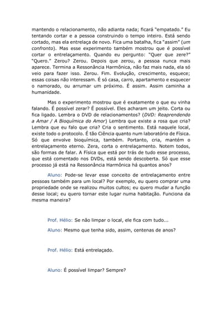 mantendo o relacionamento, não adianta nada; ficará “empatado.” Eu
tentando cortar e a pessoa construindo o tempo inteiro. Está sendo
cortado, mas ela entrelaça de novo. Fica uma batalha, fica “assim” (um
confronto). Mas esse experimento também mostrou que é possível
cortar o entrelaçamento. Quando eu pergunto: “Quer que zere?”
“Quero.” Zerou? Zerou. Depois que zerou, a pessoa nunca mais
aparece. Termina a Ressonância Harmônica, não faz mais nada, ela só
veio para fazer isso. Zerou. Fim. Evolução, crescimento, esquece;
essas coisas não interessam. É só casa, carro, apartamento e esquecer
o namorado, ou arrumar um próximo. É assim. Assim caminha a
humanidade.
Mas o experimento mostrou que é exatamente o que eu vinha
falando. É possível zerar? É possível. Eles acharam um jeito. Corta ou
fica ligado. Lembra o DVD de relacionamentos? (DVD: Reaprendendo
a Amar / A Bioquímica do Amor) Lembra que existe a rosa que cria?
Lembra que eu falo que cria? Cria o sentimento. Está naquele local,
existe todo o protocolo. É tão Ciência quanto num laboratório de Física.
Só que envolve bioquímica, também. Portanto, cria, mantém o
entrelaçamento eterno. Zera, corta o entrelaçamento. Notem todos,
são formas de falar. A Física que está por trás de tudo esse processo,
que está comentado nos DVDs, está sendo descoberta. Só que esse
processo já está na Ressonância Harmônica há quantos anos?
Aluno: Pode-se levar esse conceito de entrelaçamento entre
pessoas também para um local? Por exemplo, eu quero comprar uma
propriedade onde se realizou muitos cultos; eu quero mudar a função
desse local; eu quero tornar este lugar numa habitação. Funciona da
mesma maneira?
Prof. Hélio: Se não limpar o local, ele fica com tudo...
Aluno: Mesmo que tenha sido, assim, centenas de anos?
Prof. Hélio: Está entrelaçado.
Aluno: É possível limpar? Sempre?
 