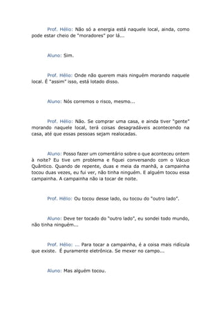 Prof. Hélio: Não só a energia está naquele local, ainda, como
pode estar cheio de “moradores” por lá...
Aluno: Sim.
Prof. Hélio: Onde não querem mais ninguém morando naquele
local. É “assim” isso, está lotado disso.
Aluno: Nós corremos o risco, mesmo...
Prof. Hélio: Não. Se comprar uma casa, e ainda tiver “gente”
morando naquele local, terá coisas desagradáveis acontecendo na
casa, até que essas pessoas sejam realocadas.
Aluno: Posso fazer um comentário sobre o que aconteceu ontem
à noite? Eu tive um problema e fiquei conversando com o Vácuo
Quântico. Quando de repente, duas e meia da manhã, a campainha
tocou duas vezes, eu fui ver, não tinha ninguém. E alguém tocou essa
campainha. A campainha não ia tocar de noite.
Prof. Hélio: Ou tocou desse lado, ou tocou do “outro lado”.
Aluno: Deve ter tocado do “outro lado”, eu sondei todo mundo,
não tinha ninguém...
Prof. Hélio: ... Para tocar a campainha, é a coisa mais ridícula
que existe. É puramente eletrônica. Se mexer no campo...
Aluno: Mas alguém tocou.
 