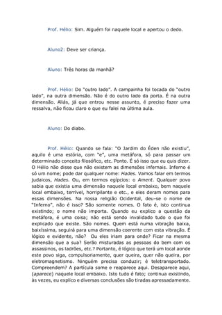 Prof. Hélio: Sim. Alguém foi naquele local e apertou o dedo.
Aluno2: Deve ser criança.
Aluno: Três horas da manhã?
Prof. Hélio: Do “outro lado”. A campainha foi tocada do “outro
lado”, na outra dimensão. Não é do outro lado da porta. É na outra
dimensão. Aliás, já que entrou nesse assunto, é preciso fazer uma
ressalva, não ficou claro o que eu falei na última aula.
Aluno: Do diabo.
Prof. Hélio: Quando se fala: “O Jardim do Éden não existiu”,
aquilo é uma estória, com “e”, uma metáfora, só para passar um
determinado conceito filosófico, etc. Ponto. É só isso que eu quis dizer.
O Hélio não disse que não existem as dimensões infernais. Inferno é
só um nome; pode dar qualquer nome: Hades. Vamos falar em termos
judaicos, Hades. Ou, em termos egípcios: o Ament. Qualquer povo
sabia que existia uma dimensão naquele local embaixo, bem naquele
local embaixo, terrível, horripilante e etc., e eles deram nomes para
essas dimensões. Na nossa religião Ocidental, deu-se o nome de
“Inferno”, não é isso? São somente nomes. O fato é, isto continua
existindo; o nome não importa. Quando eu explico a questão da
metáfora, é uma coisa; não está sendo invalidado tudo o que foi
explicado que existe. São nomes. Quem está numa vibração baixa,
baixíssima, seguirá para uma dimensão coerente com esta vibração. É
lógico e evidente, não? Ou eles iriam para onde? Ficar na mesma
dimensão que a sua? Serão misturadas as pessoas do bem com os
assassinos, os ladrões, etc.? Portanto, é lógico que terá um local aonde
este povo siga, compulsoriamente, quer queira, quer não queira, por
eletromagnetismo. Ninguém precisa conduzir; é teletransportado.
Compreendem? A partícula some e reaparece aqui. Desaparece aqui,
(aparece) naquele local embaixo. Isto tudo é fato; continua existindo,
às vezes, eu explico e diversas conclusões são tiradas apressadamente.
 