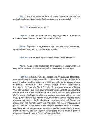 Aluno: Há duas aulas atrás você tinha falado da questão de
umbral, da lama e tudo mais. Seria nessa mesma dimensão?
Aluno2: Seria uma dimensão?
Prof. Hélio: Umbral é uma abaixo; depois, existe mais embaixo
e existe mais embaixo. Existem várias dimensões.
Aluno: É igual na Terra, também. Na Terra não existe assassino,
bandido? Aqui também existe outra dimensão.
Prof. Hélio: Sim, mas aqui estamos numa única dimensão.
Aluno: Mas eu falo em termos de energia, de pensamento, de
frequência. Mesmo o ser humano possui várias frequências aqui.
Prof. Hélio: Claro. Mas, as pessoas têm frequências diferentes,
mas estão presas numa dimensão X. Naquele local no umbral é a
mesma coisa; também existe n, milhões e milhões de pessoas, com
diferentes frequências, mas todos presos numa determinada
frequência, de “tanto” a “tanto”. E depois, mais para baixo, existe o
Vale dos Suicidas, que é um pouquinho pior que o umbral. Quanto mais
desce, pior fica. Onde ficam todos os suicidas até que eles gastem o
Chi (energia vital) que eles tinham ainda armazenado até o resto da
vida. Quem se mata aos oitenta anos, fica menos tempo naquele local;
quem se mata aos trinta, fica bastante tempo naquele local. Quem tem
menos Chi, fica menos; quem tem mais Chi, fica mais. Enquanto não
gastar, não sai. E fica preso numa imagem mental da hora da morte,
repetindo aquela cena com as emoções, sentimentos e tudo o mais,
indefinidamente, até que alguém vá naquele local e retire a pessoa
daquele estado. A pessoa “acordar” é muito difícil.
 