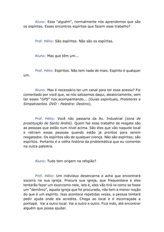 Aluno: Esse “alguém”, normalmente nós aprendemos que são
os espíritas. Esses encontros espíritas que fazem esse trabalho?
Prof. Hélio: São espíritos. Não são os espíritas.
Aluno: Mas que têm um...
Prof. Hélio: Espíritos. Não tem nada de mais. Espírito é qualquer
um.
Aluno: Mas é necessário ter um canal para ter esse acesso? Foi
comentado por você que, se nós saíssemos daqui, aleatoriamente, sem
ter esses “GPS” nos acompanhando... (Guias espirituais, Protetores e
Simpatizantes. DVD - Palestra: Destino).
Prof. Hélio: Você não passaria da Av. Industrial (zona de
prostituição de Santo André). Quem faz esse trabalho de resgate são
as pessoas que estão num nível acima. São eles que vão naquele local
e retiram essas pessoas quando estão já prontos para serem
resgatados. Os espíritos são de qualquer crença. Não são espíritas; são
espíritos. Portanto é a velha história da problemática que eu comentei
na outra palestra.
Aluno: Tudo tem origem na religião?
Prof. Hélio: Um indivíduo desencarna e acha que encontrará
socorro na sua igreja. Procura sua igreja, que frequentava e eles
tentarão fazer um exorcismo nele, isto é, eles vão tirá-lo como se fosse
um “demônio”, aquela igreja que foi procurada, não tem a menor noção
do que é um espírito. Isso acontece repetidas vezes, a pessoa tentará
pedir ajuda onde ela acredita. Chega ao local e é escorraçada a
pontapé. Vai a outro local. Vai a outro e outro. Fica indo, até encontrar
alguém que possa ajudar.
 