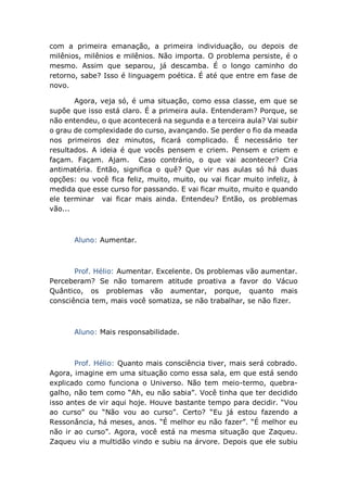 com a primeira emanação, a primeira individuação, ou depois de
milênios, milênios e milênios. Não importa. O problema persiste, é o
mesmo. Assim que separou, já descamba. É o longo caminho do
retorno, sabe? Isso é linguagem poética. É até que entre em fase de
novo.
Agora, veja só, é uma situação, como essa classe, em que se
supõe que isso está claro. É a primeira aula. Entenderam? Porque, se
não entendeu, o que acontecerá na segunda e a terceira aula? Vai subir
o grau de complexidade do curso, avançando. Se perder o fio da meada
nos primeiros dez minutos, ficará complicado. É necessário ter
resultados. A ideia é que vocês pensem e criem. Pensem e criem e
façam. Façam. Ajam. Caso contrário, o que vai acontecer? Cria
antimatéria. Então, significa o quê? Que vir nas aulas só há duas
opções: ou você fica feliz, muito, muito, ou vai ficar muito infeliz, à
medida que esse curso for passando. E vai ficar muito, muito e quando
ele terminar vai ficar mais ainda. Entendeu? Então, os problemas
vão...
Aluno: Aumentar.
Prof. Hélio: Aumentar. Excelente. Os problemas vão aumentar.
Perceberam? Se não tomarem atitude proativa a favor do Vácuo
Quântico, os problemas vão aumentar, porque, quanto mais
consciência tem, mais você somatiza, se não trabalhar, se não fizer.
Aluno: Mais responsabilidade.
Prof. Hélio: Quanto mais consciência tiver, mais será cobrado.
Agora, imagine em uma situação como essa sala, em que está sendo
explicado como funciona o Universo. Não tem meio-termo, quebra-
galho, não tem como “Ah, eu não sabia”. Você tinha que ter decidido
isso antes de vir aqui hoje. Houve bastante tempo para decidir. “Vou
ao curso” ou “Não vou ao curso”. Certo? “Eu já estou fazendo a
Ressonância, há meses, anos. “É melhor eu não fazer”. “É melhor eu
não ir ao curso”. Agora, você está na mesma situação que Zaqueu.
Zaqueu viu a multidão vindo e subiu na árvore. Depois que ele subiu
 