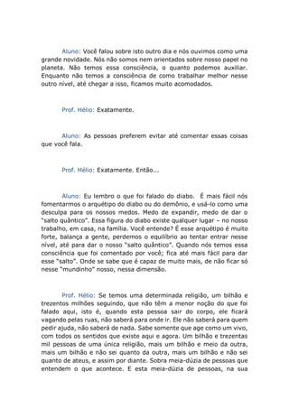 Aluno: Você falou sobre isto outro dia e nós ouvimos como uma
grande novidade. Nós não somos nem orientados sobre nosso papel no
planeta. Não temos essa consciência, o quanto podemos auxiliar.
Enquanto não temos a consciência de como trabalhar melhor nesse
outro nível, até chegar a isso, ficamos muito acomodados.
Prof. Hélio: Exatamente.
Aluno: As pessoas preferem evitar até comentar essas coisas
que você fala.
Prof. Hélio: Exatamente. Então...
Aluno: Eu lembro o que foi falado do diabo. É mais fácil nós
fomentarmos o arquétipo do diabo ou do demônio, e usá-lo como uma
desculpa para os nossos medos. Medo de expandir, medo de dar o
“salto quântico”. Essa figura do diabo existe qualquer lugar – no nosso
trabalho, em casa, na família. Você entende? É esse arquétipo é muito
forte, balança a gente, perdemos o equilíbrio ao tentar entrar nesse
nível, até para dar o nosso “salto quântico”. Quando nós temos essa
consciência que foi comentado por você; fica até mais fácil para dar
esse “salto”. Onde se sabe que é capaz de muito mais, de não ficar só
nesse “mundinho” nosso, nessa dimensão.
Prof. Hélio: Se temos uma determinada religião, um bilhão e
trezentos milhões seguindo, que não têm a menor noção do que foi
falado aqui, isto é, quando esta pessoa sair do corpo, ele ficará
vagando pelas ruas, não saberá para onde ir. Ele não saberá para quem
pedir ajuda, não saberá de nada. Sabe somente que age como um vivo,
com todos os sentidos que existe aqui e agora. Um bilhão e trezentas
mil pessoas de uma única religião, mais um bilhão e meio da outra,
mais um bilhão e não sei quanto da outra, mais um bilhão e não sei
quanto de ateus, e assim por diante. Sobra meia-dúzia de pessoas que
entendem o que acontece. E esta meia-dúzia de pessoas, na sua
 