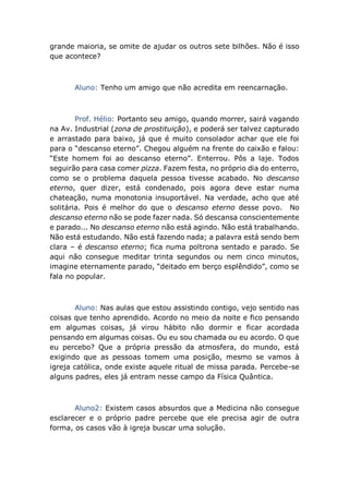 grande maioria, se omite de ajudar os outros sete bilhões. Não é isso
que acontece?
Aluno: Tenho um amigo que não acredita em reencarnação.
Prof. Hélio: Portanto seu amigo, quando morrer, sairá vagando
na Av. Industrial (zona de prostituição), e poderá ser talvez capturado
e arrastado para baixo, já que é muito consolador achar que ele foi
para o “descanso eterno”. Chegou alguém na frente do caixão e falou:
“Este homem foi ao descanso eterno”. Enterrou. Pôs a laje. Todos
seguirão para casa comer pizza. Fazem festa, no próprio dia do enterro,
como se o problema daquela pessoa tivesse acabado. No descanso
eterno, quer dizer, está condenado, pois agora deve estar numa
chateação, numa monotonia insuportável. Na verdade, acho que até
solitária. Pois é melhor do que o descanso eterno desse povo. No
descanso eterno não se pode fazer nada. Só descansa conscientemente
e parado... No descanso eterno não está agindo. Não está trabalhando.
Não está estudando. Não está fazendo nada; a palavra está sendo bem
clara – é descanso eterno; fica numa poltrona sentado e parado. Se
aqui não consegue meditar trinta segundos ou nem cinco minutos,
imagine eternamente parado, “deitado em berço esplêndido”, como se
fala no popular.
Aluno: Nas aulas que estou assistindo contigo, vejo sentido nas
coisas que tenho aprendido. Acordo no meio da noite e fico pensando
em algumas coisas, já virou hábito não dormir e ficar acordada
pensando em algumas coisas. Ou eu sou chamada ou eu acordo. O que
eu percebo? Que a própria pressão da atmosfera, do mundo, está
exigindo que as pessoas tomem uma posição, mesmo se vamos à
igreja católica, onde existe aquele ritual de missa parada. Percebe-se
alguns padres, eles já entram nesse campo da Física Quântica.
Aluno2: Existem casos absurdos que a Medicina não consegue
esclarecer e o próprio padre percebe que ele precisa agir de outra
forma, os casos vão à igreja buscar uma solução.
 