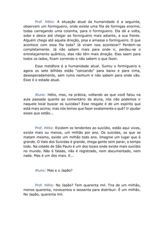 Prof. Hélio: A situação atual da humanidade é a seguinte,
observem um formigueiro, onde existe uma fila de formigas enorme,
todas carregando uma coisinha, para o formigueiro. Ela dá a volta,
sobe e desce até chegar ao formigueiro mais adiante, a sua frente.
Alguém chega até aquela direção, pisa e amassa o formigueiro. O que
acontece com essa fila toda? Já viram isso acontecer? Perdem-se
completamente. Já não sabem mais para onde ir, perdeu-se o
entrelaçamento quântico, elas não têm mais direção. Elas saem para
todos os lados, ficam correndo e não sabem o que fazer.
Essa metáfora é a humanidade atual. Sumiu o formigueiro e
agora os sete bilhões estão “zanzando” para baixo e para cima,
desesperadamente, sem rumo nenhum e não sabem para onde vão.
Esse é o estado atual.
Aluno: Hélio, mas, na prática, voltando ao que você falou na
aula passada quanto ao comentário da aluna, nós não podemos ir
naquele local buscar os suicidas? Esse resgate é de um espírito que
está mais acima; mas nós temos que fazer exatamente o quê? Ir ajudar
esses que estão...
Prof. Hélio: Existem os tendentes ao suicídio, estão aqui vivos,
existe mais ou menos, um milhão por ano. Os suicidas, os que se
matam mesmo, existe um milhão todo ano. Imagine um lugar que é
grande. O Vale dos Suicidas é grande, chega gente sem parar, o tempo
todo. Na cidade de São Paulo é um dos locais onde existe mais suicídio
no mundo. Não é falado, não é registrado, nem documentado, nem
nada. Mas é um dos mais. E...
Aluno: Mas e o Japão?
Prof. Hélio: No Japão? Tem quarenta mil. Tira de um milhão,
menos quarenta, novecentos e sessenta para distribuir. É um milhão.
No Japão, quarenta mil.
 