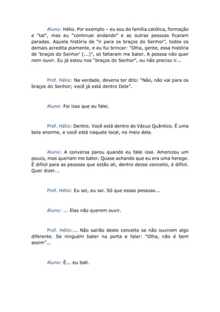 Aluno: Hélio. Por exemplo – eu sou de família católica, formação
e “tal”, mas eu “continuei andando” e as outras pessoas ficaram
paradas. Aquela história de “ir para os braços do Senhor”, todos os
demais acredita piamente, e eu fui brincar: “Olha, gente, essa história
de ‘braços do Senhor’ (...)”, só faltaram me bater. A pessoa não quer
nem ouvir. Eu já estou nos “braços do Senhor”, eu não preciso ir...
Prof. Hélio: Na verdade, deveria ter dito: “Não, não vai para os
braços do Senhor; você já está dentro Dele”.
Aluno: Foi isso que eu falei.
Prof. Hélio: Dentro. Você está dentro do Vácuo Quântico. É uma
bola enorme, e você está naquele local, no meio dela.
Aluno: A conversa parou quando eu falei isso. Amenizou um
pouco, mas queriam me bater. Quase achando que eu era uma herege.
É difícil para as pessoas que estão ali, dentro desse conceito, é difícil.
Quer dizer...
Prof. Hélio: Eu sei, eu sei. Só que essas pessoas...
Aluno: ... Elas não querem ouvir.
Prof. Hélio:... Não sairão deste conceito se não ouvirem algo
diferente. Se ninguém bater na porta e falar: “Olha, não é bem
assim”...
Aluno: É... eu bati.
 