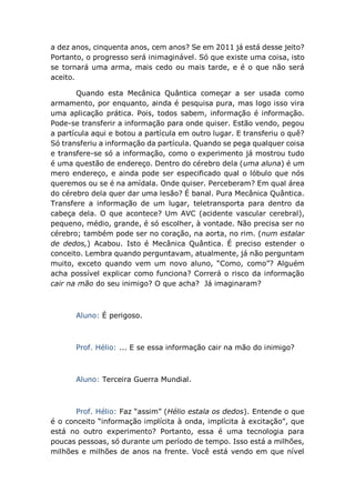 a dez anos, cinquenta anos, cem anos? Se em 2011 já está desse jeito?
Portanto, o progresso será inimaginável. Só que existe uma coisa, isto
se tornará uma arma, mais cedo ou mais tarde, e é o que não será
aceito.
Quando esta Mecânica Quântica começar a ser usada como
armamento, por enquanto, ainda é pesquisa pura, mas logo isso vira
uma aplicação prática. Pois, todos sabem, informação é informação.
Pode-se transferir a informação para onde quiser. Estão vendo, pegou
a partícula aqui e botou a partícula em outro lugar. E transferiu o quê?
Só transferiu a informação da partícula. Quando se pega qualquer coisa
e transfere-se só a informação, como o experimento já mostrou tudo
é uma questão de endereço. Dentro do cérebro dela (uma aluna) é um
mero endereço, e ainda pode ser especificado qual o lóbulo que nós
queremos ou se é na amídala. Onde quiser. Perceberam? Em qual área
do cérebro dela quer dar uma lesão? É banal. Pura Mecânica Quântica.
Transfere a informação de um lugar, teletransporta para dentro da
cabeça dela. O que acontece? Um AVC (acidente vascular cerebral),
pequeno, médio, grande, é só escolher, à vontade. Não precisa ser no
cérebro; também pode ser no coração, na aorta, no rim. (num estalar
de dedos,) Acabou. Isto é Mecânica Quântica. É preciso estender o
conceito. Lembra quando perguntavam, atualmente, já não perguntam
muito, exceto quando vem um novo aluno, “Como, como”? Alguém
acha possível explicar como funciona? Correrá o risco da informação
cair na mão do seu inimigo? O que acha? Já imaginaram?
Aluno: É perigoso.
Prof. Hélio: ... E se essa informação cair na mão do inimigo?
Aluno: Terceira Guerra Mundial.
Prof. Hélio: Faz “assim” (Hélio estala os dedos). Entende o que
é o conceito “informação implícita à onda, implícita à excitação”, que
está no outro experimento? Portanto, essa é uma tecnologia para
poucas pessoas, só durante um período de tempo. Isso está a milhões,
milhões e milhões de anos na frente. Você está vendo em que nível
 