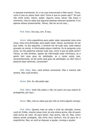 vi pessoas transitando. Eu vi as ruas transversais e falei assim: “Puxa,
como é que eu posso fazer isso? Como é que eu posso agir?” Só que
não tinha tanto, talvez, poder, alguma coisa, talvez não fosse o
momento, mas eu sabia que algumas pessoas estavam ajudando. E eu
apenas estava presenciando. Talvez, não sei se era isso...
Prof. Hélio: Era isso, sim. É isso.
Aluno: Uma experiência para poder estar acessando mais uma
coisa, mais uma dimensão, para poder estar, talvez, auxiliando. Eu sei
que voltei, no dia seguinte, e lembrei-me de tudo isso; tudo estava
gravado na mente. A informação estava implícita. Eu te pergunto uma
coisa: se nós podemos acessar tudo isso, como é que se pode sentir?
Talvez, se não lembrar, apesar da informação estar intrínseca, se a
gente tem esse grau de satisfação, se o corpo sente isso,
conscientemente, se ele sente esse grau de satisfação, ou não? Isto é
possível estar sentindo, consciente?
Prof. Hélio: Sim, você lembra consciente. Mas a maioria não
lembra. Mas você lembra.
Aluno: Sim. Eu não podia agir.
Prof. Hélio: Você não podia e não via quem era que estava te
protegendo, por que...
Aluno: Não, mas eu sabia que por trás eu tinha alguém comigo.
Prof. Hélio: Quanto mais se sobe o nível da vibração, menos
você vê. Então, mesmo nesse nível, já uma oitava acima, não vê quem
está acima de você. Vê para baixo, mas acima, não vê. Mas, como
estava sendo protegido, não tinha risco nenhum. Era só para ter a
experiência. Mas, se você se dispuser a ajudar, começa a ajudar.
 