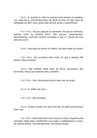 Aluno: E, quando eu volto ou quando outra pessoa ou qualquer
um, volta em si, conscientemente, ela sente se teve um bom grau de
satisfação ou não? Caso tenha sido de bom grado a experiência?
Prof. Hélio: Poucas pessoas se lembram. Poucas se lembram,
quando volta no cérebro físico. São poucas, pouquíssimas.
Normalmente, você tem sonhos correlatos a isso e o sonho dá uma
ideia do que é.
Aluno: Isso pode se tornar um hábito, de fazer todas as noites?
Prof. Hélio: Isso acontece toda noite, só que a pessoa não
lembra. Mas acontece.
Aluno: Mas também pode fazer de forma consciente; não
dormindo, mas já se dirigindo nisso, também.
Prof. Hélio: Sim, não precisa dormir para sair do corpo.
Aluno: É, então, por que...
Prof. Hélio: Sai acordado.
Aluno: Existem grupos em que já se faz, já estão prontos para
fazer isso.
Prof. Hélio: Você pode fazer duas coisas ou mais, enquanto está
acordado. Pode estar trabalhando num lugar e trabalhando no outro,
ao mesmo tempo. Simultaneamente. Ao mesmo tempo.
 