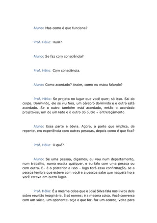 Aluno: Mas como é que funciona?
Prof. Hélio: Hum?
Aluno: Se faz com consciência?
Prof. Hélio: Com consciência.
Aluno: Como acordado? Assim, como eu estou falando?
Prof. Hélio: Se projeta no lugar que você quer; só isso. Sai do
corpo. Dormindo, ele se viu fora, um cérebro dormindo e o outro está
acordado. Se o outro também está acordado, então o acordado
projeta-se, um de um lado e o outro do outro – entrelaçamento.
Aluno: Essa parte é óbvia. Agora, a parte que implica, de
repente, em experiência com outras pessoas, depois como é que fica?
Prof. Hélio: O quê?
Aluno: Se uma pessoa, digamos, eu vou num departamento,
num trabalho, numa escola qualquer, e eu falo com uma pessoa ou
com outra. E– é o posterior a isso – logo terá essa confirmação, se a
pessoa lembra que esteve com você e a pessoa sabe que naquela hora
você estava em outro lugar.
Prof. Hélio: É a mesma coisa que o José Silva fala nos livros dele
sobre reunião imaginária. É só nomes; é a mesma coisa. Você conversa
com um sócio, um oponente, seja o que for, faz um acordo, volta para
 