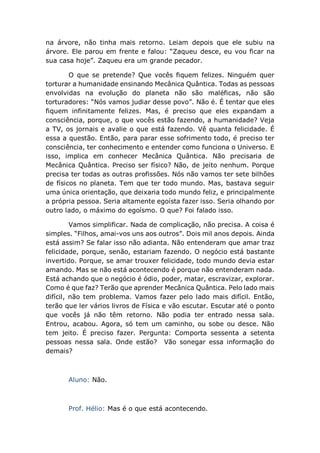 na árvore, não tinha mais retorno. Leiam depois que ele subiu na
árvore. Ele parou em frente e falou: “Zaqueu desce, eu vou ficar na
sua casa hoje”. Zaqueu era um grande pecador.
O que se pretende? Que vocês fiquem felizes. Ninguém quer
torturar a humanidade ensinando Mecânica Quântica. Todas as pessoas
envolvidas na evolução do planeta não são maléficas, não são
torturadores: “Nós vamos judiar desse povo”. Não é. É tentar que eles
fiquem infinitamente felizes. Mas, é preciso que eles expandam a
consciência, porque, o que vocês estão fazendo, a humanidade? Veja
a TV, os jornais e avalie o que está fazendo. Vê quanta felicidade. É
essa a questão. Então, para parar esse sofrimento todo, é preciso ter
consciência, ter conhecimento e entender como funciona o Universo. E
isso, implica em conhecer Mecânica Quântica. Não precisaria de
Mecânica Quântica. Preciso ser físico? Não, de jeito nenhum. Porque
precisa ter todas as outras profissões. Nós não vamos ter sete bilhões
de físicos no planeta. Tem que ter todo mundo. Mas, bastava seguir
uma única orientação, que deixaria todo mundo feliz, e principalmente
a própria pessoa. Seria altamente egoísta fazer isso. Seria olhando por
outro lado, o máximo do egoísmo. O que? Foi falado isso.
Vamos simplificar. Nada de complicação, não precisa. A coisa é
simples. “Filhos, amai-vos uns aos outros”. Dois mil anos depois. Ainda
está assim? Se falar isso não adianta. Não entenderam que amar traz
felicidade, porque, senão, estariam fazendo. O negócio está bastante
invertido. Porque, se amar trouxer felicidade, todo mundo devia estar
amando. Mas se não está acontecendo é porque não entenderam nada.
Está achando que o negócio é ódio, poder, matar, escravizar, explorar.
Como é que faz? Terão que aprender Mecânica Quântica. Pelo lado mais
difícil, não tem problema. Vamos fazer pelo lado mais difícil. Então,
terão que ler vários livros de Física e vão escutar. Escutar até o ponto
que vocês já não têm retorno. Não podia ter entrado nessa sala.
Entrou, acabou. Agora, só tem um caminho, ou sobe ou desce. Não
tem jeito. É preciso fazer. Pergunta: Comporta sessenta a setenta
pessoas nessa sala. Onde estão? Vão sonegar essa informação do
demais?
Aluno: Não.
Prof. Hélio: Mas é o que está acontecendo.
 
