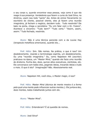 o seu corpo e, quando encontrar essa pessoa, veja como é que ela
reage à sua presença. Vendedores que fazem o curso do José Silva, na
América, usam isso todo “santo” dia. Antes de entrar fisicamente no
escritório do cliente, possível cliente, eles já fazem uma reunião
imaginária, já fecham o negócio, decidem tudo. Tudo resolvido? Ele
bate na porta, chega a secretária: “Eu vim falar com o Dr. Fulano”.
Acontece o encontro: “Tudo bem?” “Tudo certo.” “Assim, assim,
assim.” Tudo fechado, resolvido.
Aluno: Não é uma técnica parecida com a da Louise Hay
(terapeuta metafísica americana), quando ela...
Prof. Hélio: Sim. São nomes. Na prática, o que é isso? Um
desdobramento. Usando a terminologia espírita, um desdobramento.
Ou uma “reunião imaginária.” Ou, como Napoleon Hill (escritor)
praticava na época, um “Master Mind,” quando ele fazia uma reunião
de diretoria. Punha dez, doze, quinze altos executivos, cientistas, etc.
Ele conversava com todos eles, pegando ideias, trocando ideias e tudo
o mais. O que é isto? Imaginação? Não. Absolutamente real.
Aluno: Napoleon Hill, você citou, o Master magic, é isso?
Prof. Hélio: Master Mind (técnica de mente mestra é a forma
pela qual uma mente pode influenciar outras mentes.). Ele juntava dez,
doze mentes, todos trabalhando juntos com ele.
Aluno: “Master Mind”.
Prof. Hélio: Entenderam? É só questão de nomes.
Aluno: José Silva?
 