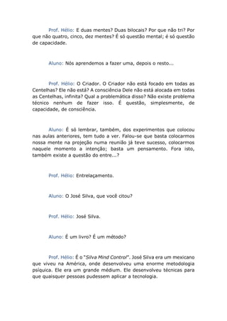 Prof. Hélio: E duas mentes? Duas bilocais? Por que não tri? Por
que não quatro, cinco, dez mentes? É só questão mental; é só questão
de capacidade.
Aluno: Nós aprendemos a fazer uma, depois o resto...
Prof. Hélio: O Criador. O Criador não está focado em todas as
Centelhas? Ele não está? A consciência Dele não está alocada em todas
as Centelhas, infinita? Qual a problemática disso? Não existe problema
técnico nenhum de fazer isso. É questão, simplesmente, de
capacidade, de consciência.
Aluno: É só lembrar, também, dos experimentos que colocou
nas aulas anteriores, tem tudo a ver. Falou-se que basta colocarmos
nossa mente na projeção numa reunião já teve sucesso, colocarmos
naquele momento a intenção; basta um pensamento. Fora isto,
também existe a questão do entre...?
Prof. Hélio: Entrelaçamento.
Aluno: O José Silva, que você citou?
Prof. Hélio: José Silva.
Aluno: É um livro? É um método?
Prof. Hélio: É o “Silva Mind Control”. José Silva era um mexicano
que viveu na América, onde desenvolveu uma enorme metodologia
psíquica. Ele era um grande médium. Ele desenvolveu técnicas para
que quaisquer pessoas pudessem aplicar a tecnologia.
 