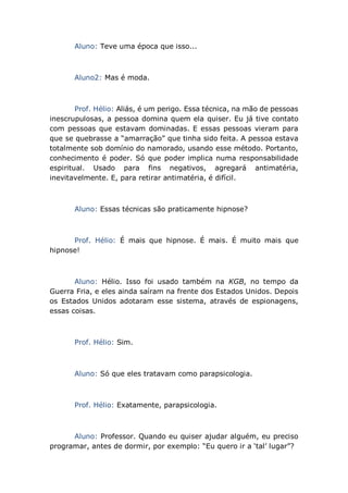 Aluno: Teve uma época que isso...
Aluno2: Mas é moda.
Prof. Hélio: Aliás, é um perigo. Essa técnica, na mão de pessoas
inescrupulosas, a pessoa domina quem ela quiser. Eu já tive contato
com pessoas que estavam dominadas. E essas pessoas vieram para
que se quebrasse a “amarração” que tinha sido feita. A pessoa estava
totalmente sob domínio do namorado, usando esse método. Portanto,
conhecimento é poder. Só que poder implica numa responsabilidade
espiritual. Usado para fins negativos, agregará antimatéria,
inevitavelmente. E, para retirar antimatéria, é difícil.
Aluno: Essas técnicas são praticamente hipnose?
Prof. Hélio: É mais que hipnose. É mais. É muito mais que
hipnose!
Aluno: Hélio. Isso foi usado também na KGB, no tempo da
Guerra Fria, e eles ainda saíram na frente dos Estados Unidos. Depois
os Estados Unidos adotaram esse sistema, através de espionagens,
essas coisas.
Prof. Hélio: Sim.
Aluno: Só que eles tratavam como parapsicologia.
Prof. Hélio: Exatamente, parapsicologia.
Aluno: Professor. Quando eu quiser ajudar alguém, eu preciso
programar, antes de dormir, por exemplo: “Eu quero ir a ‘tal’ lugar”?
 