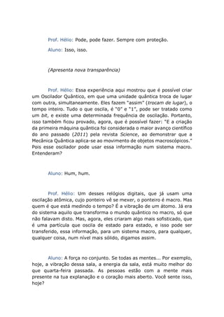 Prof. Hélio: Pode, pode fazer. Sempre com proteção.
Aluno: Isso, isso.
(Apresenta nova transparência)
Prof. Hélio: Essa experiência aqui mostrou que é possível criar
um Oscilador Quântico, em que uma unidade quântica troca de lugar
com outra, simultaneamente. Eles fazem “assim” (trocam de lugar), o
tempo inteiro. Tudo o que oscila, é “0” e “1”, pode ser tratado como
um bit, e existe uma determinada frequência de oscilação. Portanto,
isso também ficou provado, agora, que é possível fazer: “E a criação
da primeira máquina quântica foi considerada o maior avanço científico
do ano passado (2011) pela revista Science, ao demonstrar que a
Mecânica Quântica aplica-se ao movimento de objetos macroscópicos.”
Pois esse oscilador pode usar essa informação num sistema macro.
Entenderam?
Aluno: Hum, hum.
Prof. Hélio: Um desses relógios digitais, que já usam uma
oscilação atômica, cujo ponteiro vê se mexer, o ponteiro é macro. Mas
quem é que está medindo o tempo? É a vibração de um átomo. Já era
do sistema aquilo que transforma o mundo quântico no macro, só que
não falavam disto. Mas, agora, eles criaram algo mais sofisticado, que
é uma partícula que oscila de estado para estado, e isso pode ser
transferido, essa informação, para um sistema macro, para qualquer,
qualquer coisa, num nível mais sólido, digamos assim.
Aluno: A força no conjunto. Se todas as mentes... Por exemplo,
hoje, a vibração dessa sala, a energia da sala, está muito melhor do
que quarta-feira passada. As pessoas estão com a mente mais
presente na tua explanação e o coração mais aberto. Você sente isso,
hoje?
 