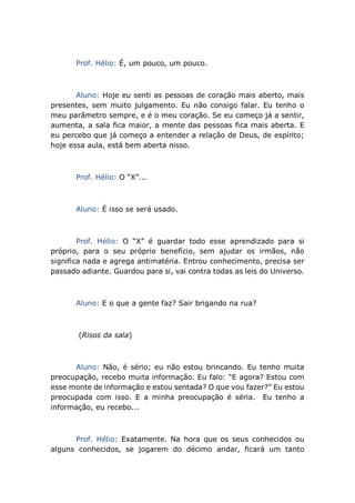 Prof. Hélio: É, um pouco, um pouco.
Aluno: Hoje eu senti as pessoas de coração mais aberto, mais
presentes, sem muito julgamento. Eu não consigo falar. Eu tenho o
meu parâmetro sempre, e é o meu coração. Se eu começo já a sentir,
aumenta, a sala fica maior, a mente das pessoas fica mais aberta. E
eu percebo que já começo a entender a relação de Deus, de espírito;
hoje essa aula, está bem aberta nisso.
Prof. Hélio: O “X”...
Aluno: É isso se será usado.
Prof. Hélio: O “X” é guardar todo esse aprendizado para si
próprio, para o seu próprio benefício, sem ajudar os irmãos, não
significa nada e agrega antimatéria. Entrou conhecimento, precisa ser
passado adiante. Guardou para si, vai contra todas as leis do Universo.
Aluno: E o que a gente faz? Sair brigando na rua?
(Risos da sala)
Aluno: Não, é sério; eu não estou brincando. Eu tenho muita
preocupação, recebo muita informação. Eu falo: “E agora? Estou com
esse monte de informação e estou sentada? O que vou fazer?” Eu estou
preocupada com isso. E a minha preocupação é séria. Eu tenho a
informação, eu recebo...
Prof. Hélio: Exatamente. Na hora que os seus conhecidos ou
alguns conhecidos, se jogarem do décimo andar, ficará um tanto
 