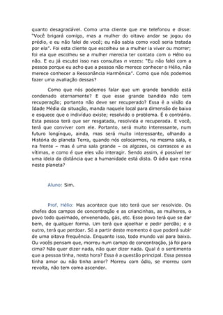quanto desagradável. Como uma cliente que me telefonou e disse:
“Você brigará comigo, mas a mulher do oitavo andar se jogou do
prédio, e eu não falei de você; eu não sabia como você seria tratada
por ela”. Foi esta cliente que escolheu se a mulher ia viver ou morrer;
foi ela que escolheu se a mulher merecia ter contato com o Hélio ou
não. E eu já escutei isso nas consultas n vezes: “Eu não falei com a
pessoa porque eu acho que a pessoa não merece conhecer o Hélio, não
merece conhecer a Ressonância Harmônica”. Como que nós podemos
fazer uma avaliação dessas?
Como que nós podemos falar que um grande bandido está
condenado eternamente? E que esse grande bandido não tem
recuperação; portanto não deve ser recuperado? Essa é a visão da
Idade Média da situação, manda naquele local para dimensão de baixo
e esquece que o indivíduo existe; resolvido o problema. É o contrário.
Esta pessoa terá que ser resgatada, resolvida e recuperada. E você,
terá que conviver com ele. Portanto, será muito interessante, num
futuro longínquo, ainda, mas será muito interessante, olhando a
História do planeta Terra, quando nós colocarmos, na mesma sala, e
na frente – mas é uma sala grande – os algozes, os carrascos e as
vítimas, e como é que eles vão interagir. Sendo assim, é possível ter
uma ideia da distância que a humanidade está disto. O ódio que reina
neste planeta?
Aluno: Sim.
Prof. Hélio: Mas acontece que isto terá que ser resolvido. Os
chefes dos campos de concentração e as criancinhas, as mulheres, o
povo todo queimado, envenenado, gás, etc. Esse povo terá que se dar
bem, de qualquer forma. Um terá que ajoelhar e pedir perdão; e o
outro, terá que perdoar. Só a partir deste momento é que poderá subir
de uma oitava frequência. Enquanto isso, todo mundo vai para baixo.
Ou vocês pensam que, morreu num campo de concentração, já foi para
cima? Não quer dizer nada, não quer dizer nada. Qual é o sentimento
que a pessoa tinha, nesta hora? Essa é a questão principal. Essa pessoa
tinha amor ou não tinha amor? Morreu com ódio, se morreu com
revolta, não tem como ascender.
 