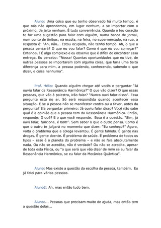 Aluno: Uma coisa que eu tenho observado há muito tempo, é
que nós não aprendemos, em lugar nenhum, a se importar com o
próximo, de jeito nenhum. É tudo conveniência. Quando o teu coração
te faz uma sugestão para falar com alguém, numa banca de jornal,
num ponto de ônibus, na escola, na feira, no supermercado, na rua, a
resposta é: “Ah, não... Estou ocupada, não tenho tempo. Ah, o que a
pessoa pensará? O que eu vou falar? Como é que eu vou começar?”
Entendeu? É algo complexo e eu observo que é difícil de encontrar essa
entrega. Eu percebo: “Nossa! Quantas oportunidades que eu tive, de
outras pessoas se importarem com alguma coisa, que faria uma baita
diferença para mim, a pessoa podendo, conhecendo, sabendo o que
dizer, e coisa nenhuma”.
Prof. Hélio: Quando alguém chegar até vocês e perguntar “Já
ouviu falar da Ressonância Harmônica?” O que vão dizer? O que essas
pessoas, que vão à palestra, irão falar? “Nunca ouvi falar disso”. Essa
pergunta está no ar. Só será respondida quando acontecer essa
situação. E se a pessoa não se manifestar contra ou a favor, antes da
pergunta? Ela perguntar primeiro: Já ouviu falar disso? Você não sabe
qual é a opinião que a pessoa tem da Ressonância Harmônica. Então,
responde: O quê? E o que você responde. Essa é a questão. “Sim, já
ouvi falar, funciona, é bom”. Sem saber o que o outro pensa. Como é
que o outro te julgará no momento que dizer: “Eu conheço?” Agora,
volta o problema que a colega levantou. É gente falindo. É gente nas
drogas. É gente doente. É problema de saúde. É problema de todos os
tipos – esse é o planeta do problema – e não se fala absolutamente
nada. Ou não se acredita, não é verdade? Ou não se acredita, apesar
de toda esta Física, ou “o que será que vão dizer de mim se eu falar da
Ressonância Harmônica, se eu falar da Mecânica Quântica”.
Aluno: Mas existe a questão da escolha da pessoa, também. Eu
já falei para várias pessoas.
Aluno2: Ah, mas então tudo bem.
Aluno:... Pessoas que precisam muito de ajuda, mas então tem
a questão delas...
 