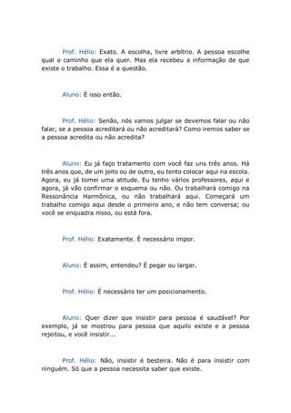 Prof. Hélio: Exato. A escolha, livre arbítrio. A pessoa escolhe
qual o caminho que ela quer. Mas ela recebeu a informação de que
existe o trabalho. Essa é a questão.
Aluno: É isso então.
Prof. Hélio: Senão, nós vamos julgar se devemos falar ou não
falar, se a pessoa acreditará ou não acreditará? Como iremos saber se
a pessoa acredita ou não acredita?
Aluno: Eu já faço tratamento com você faz uns três anos. Há
três anos que, de um jeito ou de outro, eu tento colocar aqui na escola.
Agora, eu já tomei uma atitude. Eu tenho vários professores, aqui e
agora, já vão confirmar o esquema ou não. Ou trabalhará comigo na
Ressonância Harmônica, ou não trabalhará aqui. Começará um
trabalho comigo aqui desde o primeiro ano, e não tem conversa; ou
você se enquadra nisso, ou está fora.
Prof. Hélio: Exatamente. É necessário impor.
Aluno: É assim, entendeu? É pegar ou largar.
Prof. Hélio: É necessário ter um posicionamento.
Aluno: Quer dizer que insistir para pessoa é saudável? Por
exemplo, já se mostrou para pessoa que aquilo existe e a pessoa
rejeitou, e você insistir...
Prof. Hélio: Não, insistir é besteira. Não é para insistir com
ninguém. Só que a pessoa necessita saber que existe.
 