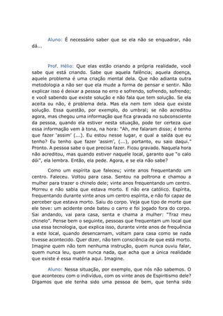 Aluno: É necessário saber que se ela não se enquadrar, não
dá...
Prof. Hélio: Que elas estão criando a própria realidade, você
sabe que está criando. Sabe que aquela falência; aquela doença,
aquele problema é uma criação mental dela. Que não adianta outra
metodologia a não ser que ela mude a forma de pensar e sentir. Não
explicar isso é deixar a pessoa no erro e sofrendo, sofrendo, sofrendo;
e você sabendo que existe solução e não fala que tem solução. Se ela
aceita ou não, é problema dela. Mas ela nem tem ideia que existe
solução. Essa questão, por exemplo, do umbral; se não acreditou
agora, mas chegou uma informação que fica gravada no subconsciente
da pessoa, quando ela estiver nesta situação, pode ter certeza que
essa informação vem à tona, na hora: “Ah, me falaram disso; é tenho
que fazer ‘assim’ (...). Eu estou nesse lugar, e qual a saída que eu
tenho? Eu tenho que fazer ‘assim’, (...), portanto, eu saio daqui.”
Pronto. A pessoa sabe o que precisa fazer. Ficou gravado. Naquela hora
não acreditou, mas quando estiver naquele local, garanto que “o calo
dói”, ela lembra. Então, ela pede. Agora, e se ela não sabe?
Como um espírita que faleceu; vinte anos frequentando um
centro. Faleceu. Voltou para casa. Sentou na poltrona e chamou a
mulher para trazer o chinelo dele; vinte anos frequentando um centro.
Morreu e não sabia que estava morto. E não era católico. Espírita,
frequentando durante vinte anos um centro espírita, e não foi capaz de
perceber que estava morto. Saiu do corpo. Veja que tipo de morte que
ele teve: um acidente onde bateu o carro e foi jogado fora do corpo.
Sai andando, vai para casa, senta e chama a mulher: “Traz meu
chinelo”. Pense bem o seguinte, pessoas que frequentam um local que
usa essa tecnologia, que explica isso, durante vinte anos de frequência
a este local, quando desencarnam, voltam para casa como se nada
tivesse acontecido. Quer dizer, não tem consciência de que está morto.
Imagine quem não tem nenhuma instrução, quem nunca ouviu falar,
quem nunca leu, quem nunca nada, que acha que a única realidade
que existe é essa matéria aqui. Imagine.
Aluno: Nessa situação, por exemplo, que nós não sabemos. O
que aconteceu com o indivíduo, com os vinte anos de Espiritismo dele?
Digamos que ele tenha sido uma pessoa de bem, que tenha sido
 