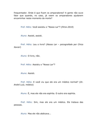 frequentador. Onde é que ficam os amparadores? A gente não ouve
falar que quando, no caso, já veem os amparadores ajudarem
encaminhar neste momento da morte?
Prof. Hélio: Você assistiu o “Nosso Lar”? (filme-2010)
Aluno: Assisti, assisti.
Prof. Hélio: Leu o livro? (Nosso Lar – psicografado por Chico
Xavier)
Aluno: O livro, não.
Prof. Hélio: Assistiu o “Nosso Lar”?
Aluno: Assisti.
Prof. Hélio: E você viu que ele era um médico normal? (Dr.
André Luíz, médico)
Aluno: É, mas ele não era espírita. O outro era espírita.
Prof. Hélio: Sim, mas ele era um médico. Ele tratava das
pessoas.
Aluno: Mas ele não abdicava...
 